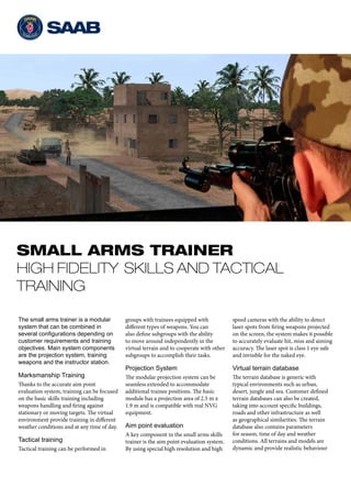 SMALL ARMS TRAINER
HIGH FIDELITY SKILLS AND TACTICAL
TRAINING
The small arms trainer is a modular
system that can be combined in
several configurations depending on
customer requirements and training
objectives. Main system components
are the projection system, training
weapons and the instructor station.
Marksmanship Training
Thanks to the accurate aim point
evaluation system, training can be focused
on the basic skills training including
weapons handling and firing against
stationary or moving targets. The virtual
environment provide training in different
weather conditions and at any time of day.
Tactical training
Tactical training can be performed in
groups with trainees equipped with
different types of weapons. You can
also define subgroups with the ability
to move around independently in the
virtual terrain and to cooperate with other
subgroups to accomplish their tasks.
Projection System
The modular projection system can be
seamless extended to accommodate
additional trainee positions. The basic
module has a projection area of 2.5 m x
1.9 m and is compatible with real NVG
equipment.
Aim point evaluation
A key component in the small arms skills
trainer is the aim point evaluation system.
By using special high resolution and high
speed cameras with the ability to detect
laser spots from firing weapons projected
on the screen, the system makes it possible
to accurately evaluate hit, miss and aiming
accuracy. The laser spot is class 1 eye safe
and invisible for the naked eye.
Virtual terrain database
The terrain database is generic with
typical environments such as urban,
desert, jungle and sea. Customer defined
terrain databases can also be created,
taking into account specific buildings,
roads and other infrastructure as well
as geographical similarities. The terrain
database also contains parameters
for season, time of day and weather
conditions. All terrains and models are
dynamic and provide realistic behaviour
 