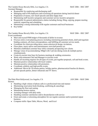 The Camden House Beverly Hills, Los Angeles, CA MAY 2006 – DEC 2007
Assistant Manager
● Responsible for employing and discharging staff.
● Managing staff of 60 employees and overseeing all operations during lunch & dinner
● Preparation of menus, new lunch specials and daily happy hour
● Maintaining staff incentive programs and customer service incentive programs
● Responsible for general administrative duties including faxing, filing, copying, prepare meeting
material, organizing and scheduling.
● Maintaining a strong relationship with regular customers and local businesses
● Key holder
The Camden House Beverly Hills, Los Angeles, CA MAY 2006 – DEC 2007
Event coordinator
● Meet and exceed PDR budget of thousands of dollar in revenue.
● Oversee entire event planning process including entertaining potential clients, draft and negotiate
binding contracts, all client correspondence, and fulfilling all customer service needs.
● Coordinate for client providing decor, menu selection & design, invitations,
● Floor plans, music and/or and entertainment, town hall permits ect.
● Maintain established customer base while constantly prospecting new clients
● Manage venue of accommodating 300ppl with 3 private dining rooms & multiple parties
simultaneously.
● Create & execute time lines for business meetings & wedding ceremonies.
● Work with restaurant Chef and Manager to execute event
● Handle all incoming inquires for all types of events, put together proposals, sell and book events.
● Maintain positive relationship with local vendors.
● Maintain positive relationship with promoters.
● Coordinate celebrity and high profile events.
● Additional: Movie & CD release parties, holiday parties, pharmaceutical lunches & dinners,
private upscale parties, dinner rehearsals and TV shows.
The Palm West Hollywood, Los Angeles, CA JAN 2006 – MAY 2006
Hostess
● Handling a high volume of phone calls in a professional time and manner
● Maintaining reservation book (booking, confirming & canceling)
● Managing the floor and seating.
● Maintaining hostess station.
● Assisting manager with daily tasks.
● Handling customer satisfaction and/or dissatisfaction with service
● Greet and create a welcoming atmosphere for our regular customer and/or potential repeat
business.
● Computer skills: Open Table, Micros, Word, and Excel
 