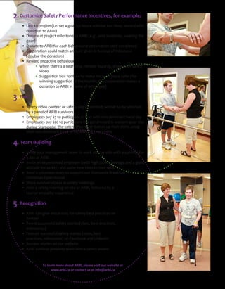 Be Safe, Give Back: A Win‐Win Corporate 
Health & Safety Initiative, 
presented by ARBI 
Presented by the Association for the Rehabilitation of the Brain Injured (ARBI) 
arbiAssociation for the Rehabilitation of the Brain Injured
making life better
2. Customize Safety Performance Incentives, for example:
!" #$%&"'(")*(+,-'".$/,/"0,'"1"2(13"4(*"5(6*0"7$'5(6'"3(0'"'$8,9"*,71*:"7$'5""
  donation to ARBI)
!" ;(%1',"1'")*(+,-'"8$3,0'(%,"'("<=>?".,/2/@"A,*("$%-$:,%'0@"7,1*$%2"'5,""
" 2,1*B
!" ;(%1',"'("<=>?"4(*",1-5"C,51D$(6*13"(C0,*D1'$(%"-1*:"-(8)3,',:"
!" E(*)(*1'$(%"-(63:"81'-5"18(6%'"2$D,%"$%"5(%(6*"(4"8$3,0'(%,"
  (double the donation)
!" =,71*:")*(1-'$D,"C,51D$(6*F"
!""G5,%"'5,*,H0"1"%,1*"8$00@"*,8(D,"51A1*:0@"05(7"<=>?"014,'I"""
""" D$:,(
! "J622,0'$(%"C(K"4(*"5(7"'("81&,"'5,"7(*&)31-,"014,*".4(*"" "
" 7$%%$%2"0622,0'$(%"(4"'5,"8(%'5@""'5,""-(*)(*1'$(%"81&,0"1"" "
" :(%1'$(%"'("<=>?"$%"%18,"(4",8)3(I,,B
3. Fun 
!" J14,'I"D$:,("-(%',0'"(*"014,'I"03(21%"-(%',0'9"7$%%,*"'("C,"0,3,-',:"" "
" CI"1")1%,3"(4"<=>?"06*D$D(*0
!" L8)3(I,,0")1I"MN"'(")1*'$-$)1',"$%"',K'"7$'5"%(%O:(8$%1%'"51%:":1I
!" L8)3(I,,0")1I"MPQ"'(")1*'$-$)1',"$%"1"2,'":*,00,:"$%"7,0',*%"2,1*":1I""
" :6*$%2"J'18),:,/"R5,"-1'-5F"'5,I"860'"C6''(%"6)"'5,$*"05$*'0"60$%2"" "
" '5,$*"%(%O:(8$%1%'"51%:"75$3,"7,1*$%2"(D,%"8$''0
4. Team Building
 
!" ?%D$',"I(6*"81%12,8,%'"',18"'("7(*&"0$:,OCIO0$:,"7$'5"1"06*D$D(*"4(*""
  a day at ARBI
!" ?%D$',"1%",K),*$,%-,:",8)3(I,,".7$'5"5$25"+(C"&%(73,:2,"1%:"1"2((:""
" 1''$'6:,"4(*"014,'IB"1%:"0(8,"%,7"5$*,0"'("'(6*"<=>?
!" J,%:"1"D(36%',,*"',18"'("06))(*'"(6*"J'18),:,">*,1&410'"(*"
" E5*$0'810"S),%"T(60,
!" J5(7"06*D$D(*"D$:,(0"1'"014,'I"8,,'$%20
!" T(3:"1"014,'I"8,,'$%2"(%O0$',"1'"<=>?@"4(33(7,:"CI"1"" " " "
" '(6*"(*",8)1'5I",K),*$,%-,
5. Recognition
!" <=>?"-1%"2$D,"05(6'O(6'0"4(*"014,'I"C,0'")*1-'$-,0"(%"" " " "
" R7$'',*
!" R7,,'"06--,00463"014,'I"0'(*$,0".0'1'0@"C,0'")*1-'$-,0@"" " " "
" 8$3,0'(%,0B
!" U,1'6*,"06--,00463"014,'I"0'(*$,0".0'1'0@"C,0'"
" )*1-'$-,0@"8$3,0'(%,0B"(%"U1-,C((&"1%:"#$%&,:?%"
!" J6--,00"0'(*$,0"(%"(6*"7,C0$',
!" <=>?"06*D$D(*")*,0,%'0"',18"7$'5"1"014,'I"171*:
To learn more about ARBI, please visit our website at 
www.arbi.ca or contact us at info@arbi.ca
 