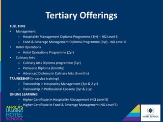 Tertiary Offerings
FULL TIME
• Management
– Hospitality Management Diploma Programme (3yr) – NQ Level 6
– Food & Beverage Management Diploma Programme (3yr) - NQ Level 6
• Hotel Operations
– Hotel Operations Programme (2yr)
• Culinary Arts
– Culinary Arts Diploma programme (1yr)
– Patisserie Diploma (6mnths)
– Advanced Diploma in Culinary Arts (6 mnths)
TRAINEESHIP (In service training)
– Traineeship in Hospitality Management (3yr & 2 yr)
– Traineeship in Professional Cookery (3yr & 2 yr)
ONLINE LEARNING
– Higher Certificate in Hospitality Management (NQ Level 5)
– Higher Certificate in Food & Beverage Management (NQ Level 5)
 