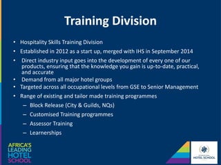 Training Division
• Hospitality Skills Training Division
• Established in 2012 as a start up, merged with IHS in September 2014
• Direct industry input goes into the development of every one of our
products, ensuring that the knowledge you gain is up-to-date, practical,
and accurate
• Demand from all major hotel groups
• Targeted across all occupational levels from GSE to Senior Management
• Range of existing and tailor made training programmes
– Block Release (City & Guilds, NQs)
– Customised Training programmes
– Assessor Training
– Learnerships
 
