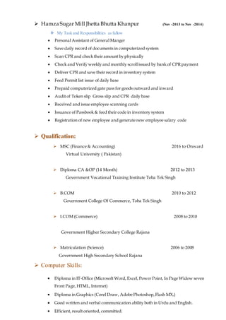  Hamza Sugar Mill Jhetta Bhutta Khanpur (Nov -2013 to Nov -2014)
 My Task and Responsibilities as fallow
 Personal Assistant of General Manger
 Save daily record of documents in computerized system
 Scan CPR and check their amount by physically
 Check and Verify weekly and monthly scroll issued by bank of CPR payment
 Deliver CPR and save their record in inventory system
 Feed Permit list issue of daily base
 Prepaid computerized gate pass for goods outward and inward
 Audit of Token slip Gross slip and CPR daily base
 Received and issue employee scanning cards
 Issuance of Passbook & feed their code in inventory system
 Registration of new employee and generate new employee salary code
 Qualification:
 Computer Skills:
 MSC (Finance & Accounting) 2016 to Onward
Virtual University ( Pakistan)
 Diploma CA &OP (14 Month) 2012 to 2013
Government Vocational Training Institute Toba Tek Singh
 B.COM 2010 to 2012
Government College Of Commerce, Toba Tek Singh
 I.COM (Commerce) 2008 to 2010
Government Higher Secondary College Rajana
 Matriculation (Science) 2006 to 2008
Government High Secondary School Rajana
 Diploma in IT-Office (Microsoft Word, Excel, Power Point, In Page Widow seven
Front Page, HTML, Internet)
 Diploma in Graphics (Corel Draw, Adobe Photoshop,Flash MX,)
 Good written and verbal communication ability both in Urdu and English.
 Efficient, result oriented, committed.
 