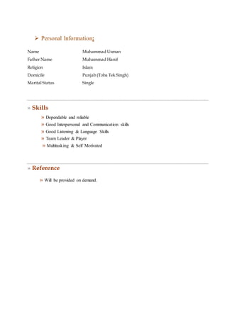  Personal Information:
Name Muhammad Usman
Father Name Muhammad Hanif
Religion Islam
Domicile Punjab (Toba Tek Singh)
Marital Status Single
» Skills
» Dependable and reliable
» Good Interpersonal and Communication skills
» Good Listening & Language Skills
» Team Leader & Player
» Multitasking & Self Motivated
» Reference
» Will be provided on demand.
 