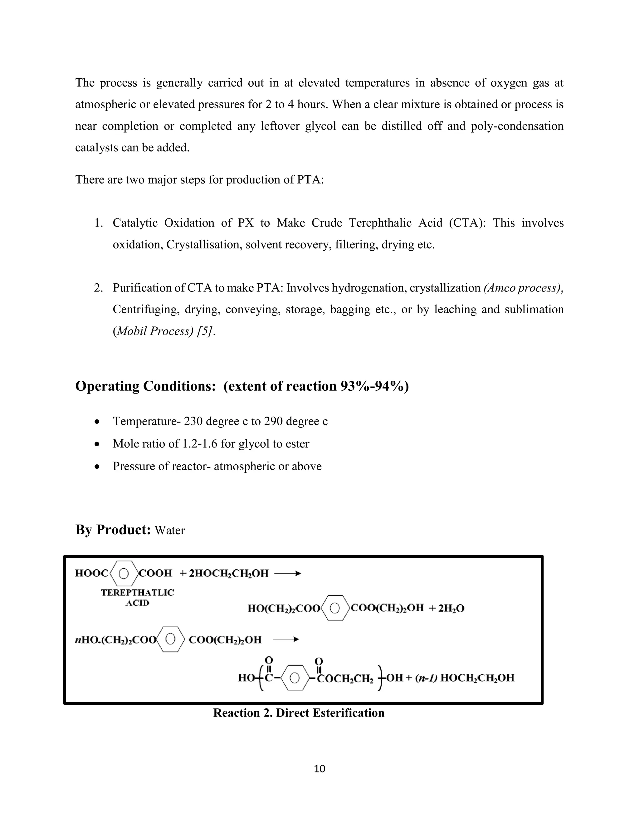 10
The process is generally carried out in at elevated temperatures in absence of oxygen gas at
atmospheric or elevated pressures for 2 to 4 hours. When a clear mixture is obtained or process is
near completion or completed any leftover glycol can be distilled off and poly-condensation
catalysts can be added.
There are two major steps for production of PTA:
1. Catalytic Oxidation of PX to Make Crude Terephthalic Acid (CTA): This involves
oxidation, Crystallisation, solvent recovery, filtering, drying etc.
2. Purification of CTA to make PTA: Involves hydrogenation, crystallization (Amco process),
Centrifuging, drying, conveying, storage, bagging etc., or by leaching and sublimation
(Mobil Process) [5].
Operating Conditions: (extent of reaction 93%-94%)
 Temperature- 230 degree c to 290 degree c
 Mole ratio of 1.2-1.6 for glycol to ester
 Pressure of reactor- atmospheric or above
By Product: Water
Reaction 2. Direct Esterification
 