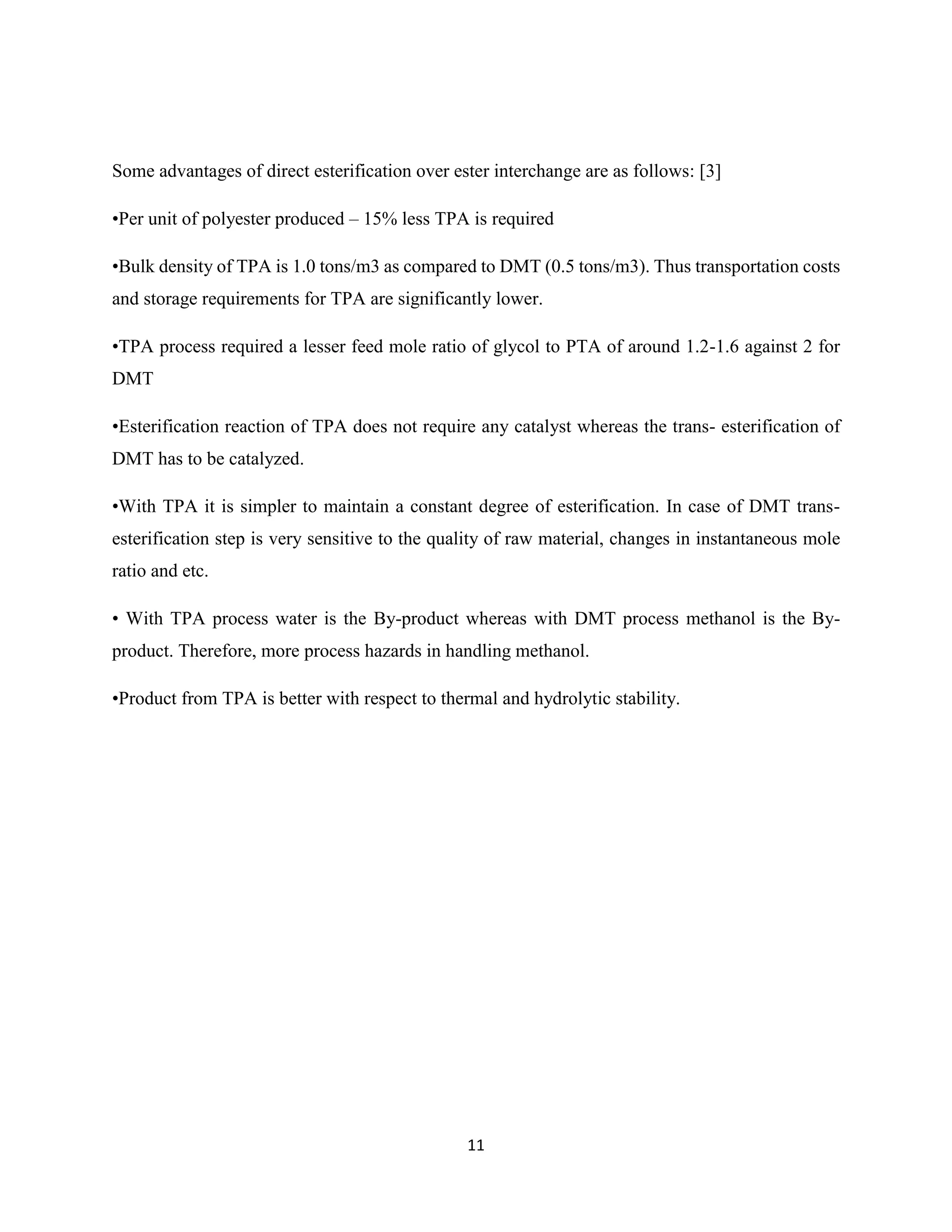 11
Some advantages of direct esterification over ester interchange are as follows: [3]
•Per unit of polyester produced – 15% less TPA is required
•Bulk density of TPA is 1.0 tons/m3 as compared to DMT (0.5 tons/m3). Thus transportation costs
and storage requirements for TPA are significantly lower.
•TPA process required a lesser feed mole ratio of glycol to PTA of around 1.2-1.6 against 2 for
DMT
•Esterification reaction of TPA does not require any catalyst whereas the trans- esterification of
DMT has to be catalyzed.
•With TPA it is simpler to maintain a constant degree of esterification. In case of DMT trans-
esterification step is very sensitive to the quality of raw material, changes in instantaneous mole
ratio and etc.
• With TPA process water is the By-product whereas with DMT process methanol is the By-
product. Therefore, more process hazards in handling methanol.
•Product from TPA is better with respect to thermal and hydrolytic stability.
 