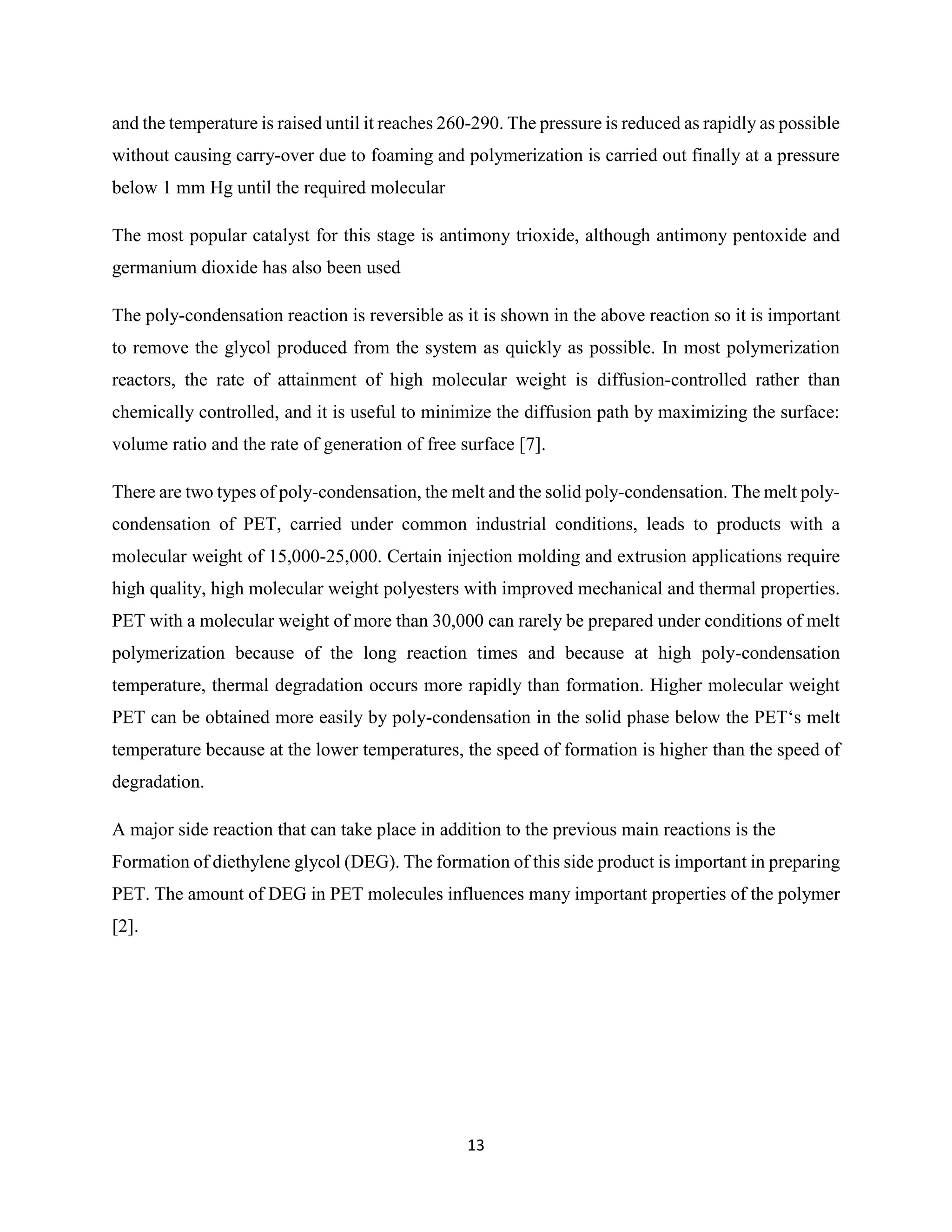 13
and the temperature is raised until it reaches 260-290. The pressure is reduced as rapidly as possible
without causing carry-over due to foaming and polymerization is carried out finally at a pressure
below 1 mm Hg until the required molecular
The most popular catalyst for this stage is antimony trioxide, although antimony pentoxide and
germanium dioxide has also been used
The poly-condensation reaction is reversible as it is shown in the above reaction so it is important
to remove the glycol produced from the system as quickly as possible. In most polymerization
reactors, the rate of attainment of high molecular weight is diffusion-controlled rather than
chemically controlled, and it is useful to minimize the diffusion path by maximizing the surface:
volume ratio and the rate of generation of free surface [7].
There are two types of poly-condensation, the melt and the solid poly-condensation. The melt poly-
condensation of PET, carried under common industrial conditions, leads to products with a
molecular weight of 15,000-25,000. Certain injection molding and extrusion applications require
high quality, high molecular weight polyesters with improved mechanical and thermal properties.
PET with a molecular weight of more than 30,000 can rarely be prepared under conditions of melt
polymerization because of the long reaction times and because at high poly-condensation
temperature, thermal degradation occurs more rapidly than formation. Higher molecular weight
PET can be obtained more easily by poly-condensation in the solid phase below the PET‘s melt
temperature because at the lower temperatures, the speed of formation is higher than the speed of
degradation.
A major side reaction that can take place in addition to the previous main reactions is the
Formation of diethylene glycol (DEG). The formation of this side product is important in preparing
PET. The amount of DEG in PET molecules influences many important properties of the polymer
[2].
 