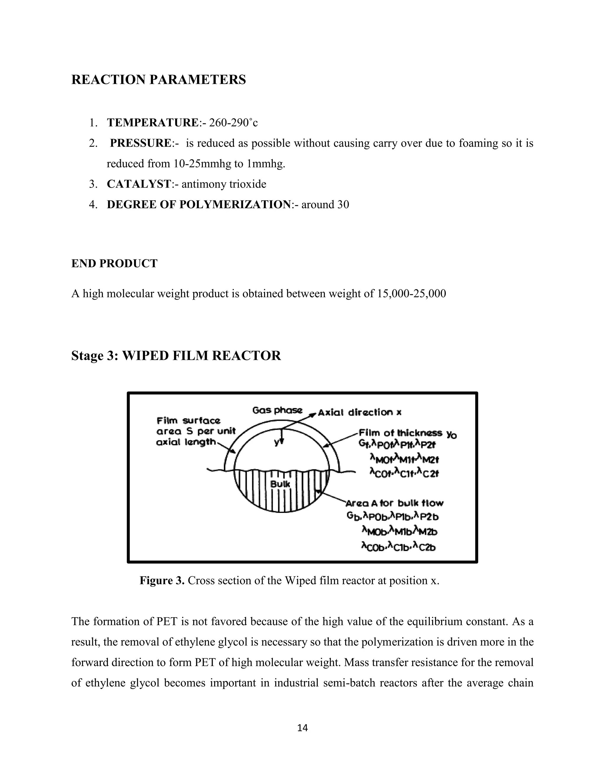 14
REACTION PARAMETERS
1. TEMPERATURE:- 260-290˚c
2. PRESSURE:- is reduced as possible without causing carry over due to foaming so it is
reduced from 10-25mmhg to 1mmhg.
3. CATALYST:- antimony trioxide
4. DEGREE OF POLYMERIZATION:- around 30
END PRODUCT
A high molecular weight product is obtained between weight of 15,000-25,000
Stage 3: WIPED FILM REACTOR
Figure 3. Cross section of the Wiped film reactor at position x.
The formation of PET is not favored because of the high value of the equilibrium constant. As a
result, the removal of ethylene glycol is necessary so that the polymerization is driven more in the
forward direction to form PET of high molecular weight. Mass transfer resistance for the removal
of ethylene glycol becomes important in industrial semi-batch reactors after the average chain
 