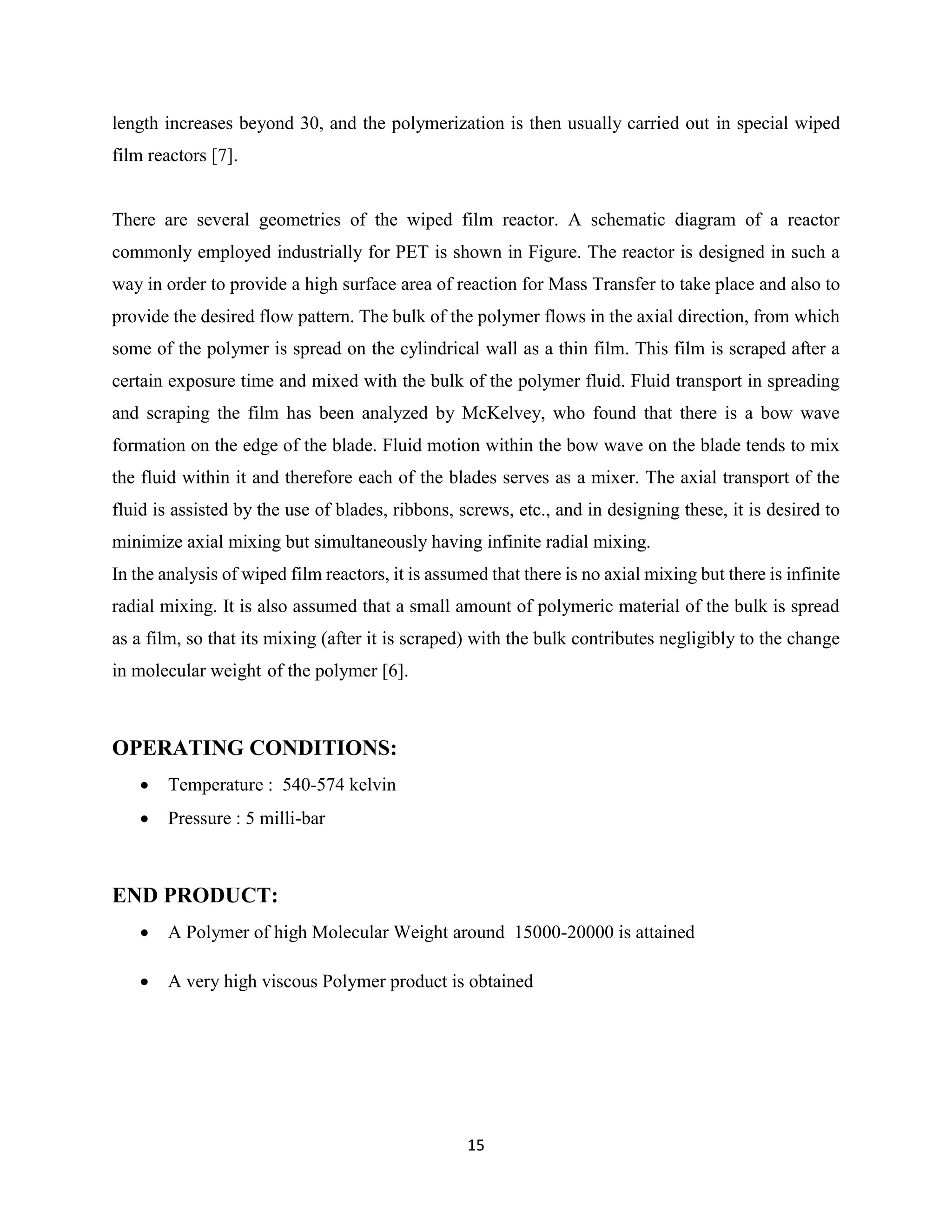 15
length increases beyond 30, and the polymerization is then usually carried out in special wiped
film reactors [7].
There are several geometries of the wiped film reactor. A schematic diagram of a reactor
commonly employed industrially for PET is shown in Figure. The reactor is designed in such a
way in order to provide a high surface area of reaction for Mass Transfer to take place and also to
provide the desired flow pattern. The bulk of the polymer flows in the axial direction, from which
some of the polymer is spread on the cylindrical wall as a thin film. This film is scraped after a
certain exposure time and mixed with the bulk of the polymer fluid. Fluid transport in spreading
and scraping the film has been analyzed by McKelvey, who found that there is a bow wave
formation on the edge of the blade. Fluid motion within the bow wave on the blade tends to mix
the fluid within it and therefore each of the blades serves as a mixer. The axial transport of the
fluid is assisted by the use of blades, ribbons, screws, etc., and in designing these, it is desired to
minimize axial mixing but simultaneously having infinite radial mixing.
In the analysis of wiped film reactors, it is assumed that there is no axial mixing but there is infinite
radial mixing. It is also assumed that a small amount of polymeric material of the bulk is spread
as a film, so that its mixing (after it is scraped) with the bulk contributes negligibly to the change
in molecular weight of the polymer [6].
OPERATING CONDITIONS:
 Temperature : 540-574 kelvin
 Pressure : 5 milli-bar
END PRODUCT:
 A Polymer of high Molecular Weight around 15000-20000 is attained
 A very high viscous Polymer product is obtained
 