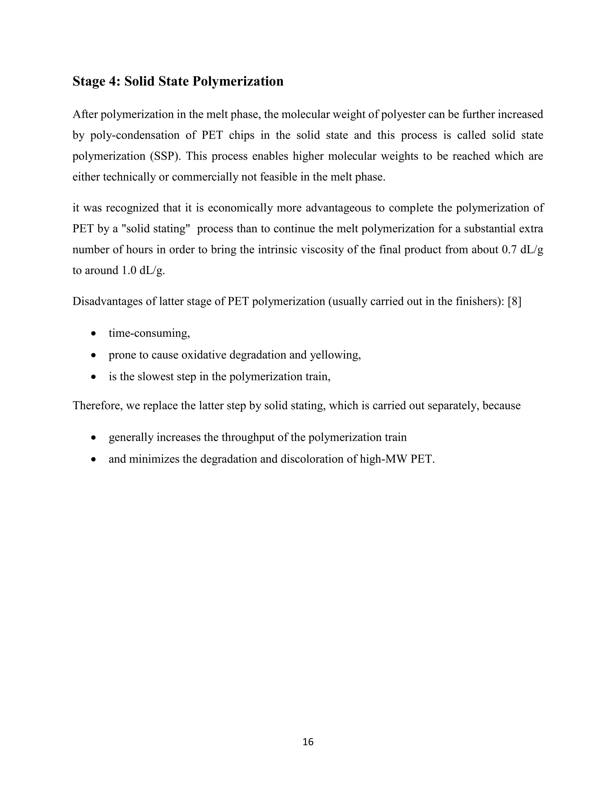 16
Stage 4: Solid State Polymerization
After polymerization in the melt phase, the molecular weight of polyester can be further increased
by poly-condensation of PET chips in the solid state and this process is called solid state
polymerization (SSP). This process enables higher molecular weights to be reached which are
either technically or commercially not feasible in the melt phase.
it was recognized that it is economically more advantageous to complete the polymerization of
PET by a "solid stating" process than to continue the melt polymerization for a substantial extra
number of hours in order to bring the intrinsic viscosity of the final product from about 0.7 dL/g
to around 1.0 dL/g.
Disadvantages of latter stage of PET polymerization (usually carried out in the finishers): [8]
 time-consuming,
 prone to cause oxidative degradation and yellowing,
 is the slowest step in the polymerization train,
Therefore, we replace the latter step by solid stating, which is carried out separately, because
 generally increases the throughput of the polymerization train
 and minimizes the degradation and discoloration of high-MW PET.
 