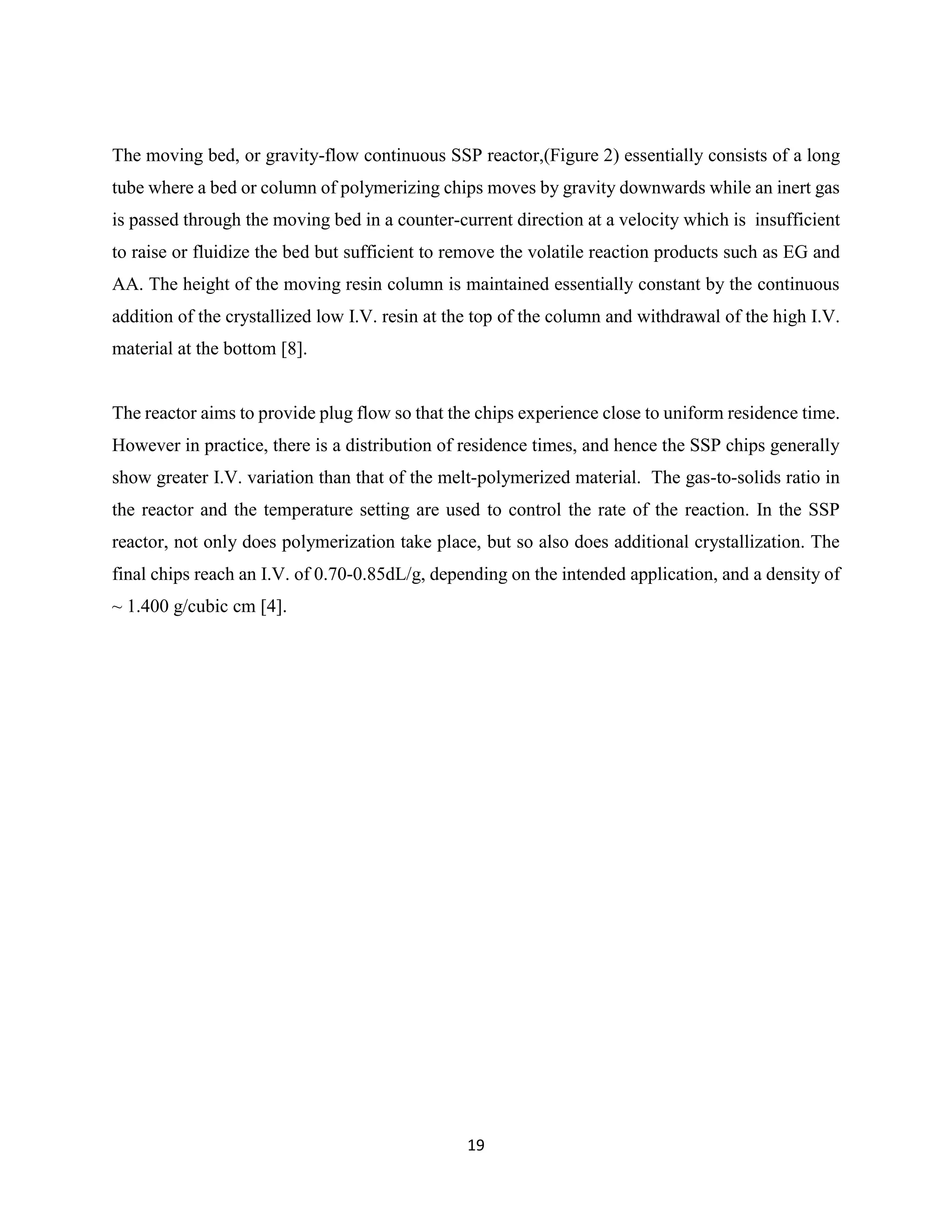 19
The moving bed, or gravity-flow continuous SSP reactor,(Figure 2) essentially consists of a long
tube where a bed or column of polymerizing chips moves by gravity downwards while an inert gas
is passed through the moving bed in a counter-current direction at a velocity which is insufficient
to raise or fluidize the bed but sufficient to remove the volatile reaction products such as EG and
AA. The height of the moving resin column is maintained essentially constant by the continuous
addition of the crystallized low I.V. resin at the top of the column and withdrawal of the high I.V.
material at the bottom [8].
The reactor aims to provide plug flow so that the chips experience close to uniform residence time.
However in practice, there is a distribution of residence times, and hence the SSP chips generally
show greater I.V. variation than that of the melt-polymerized material. The gas-to-solids ratio in
the reactor and the temperature setting are used to control the rate of the reaction. In the SSP
reactor, not only does polymerization take place, but so also does additional crystallization. The
final chips reach an I.V. of 0.70-0.85dL/g, depending on the intended application, and a density of
~ 1.400 g/cubic cm [4].
 