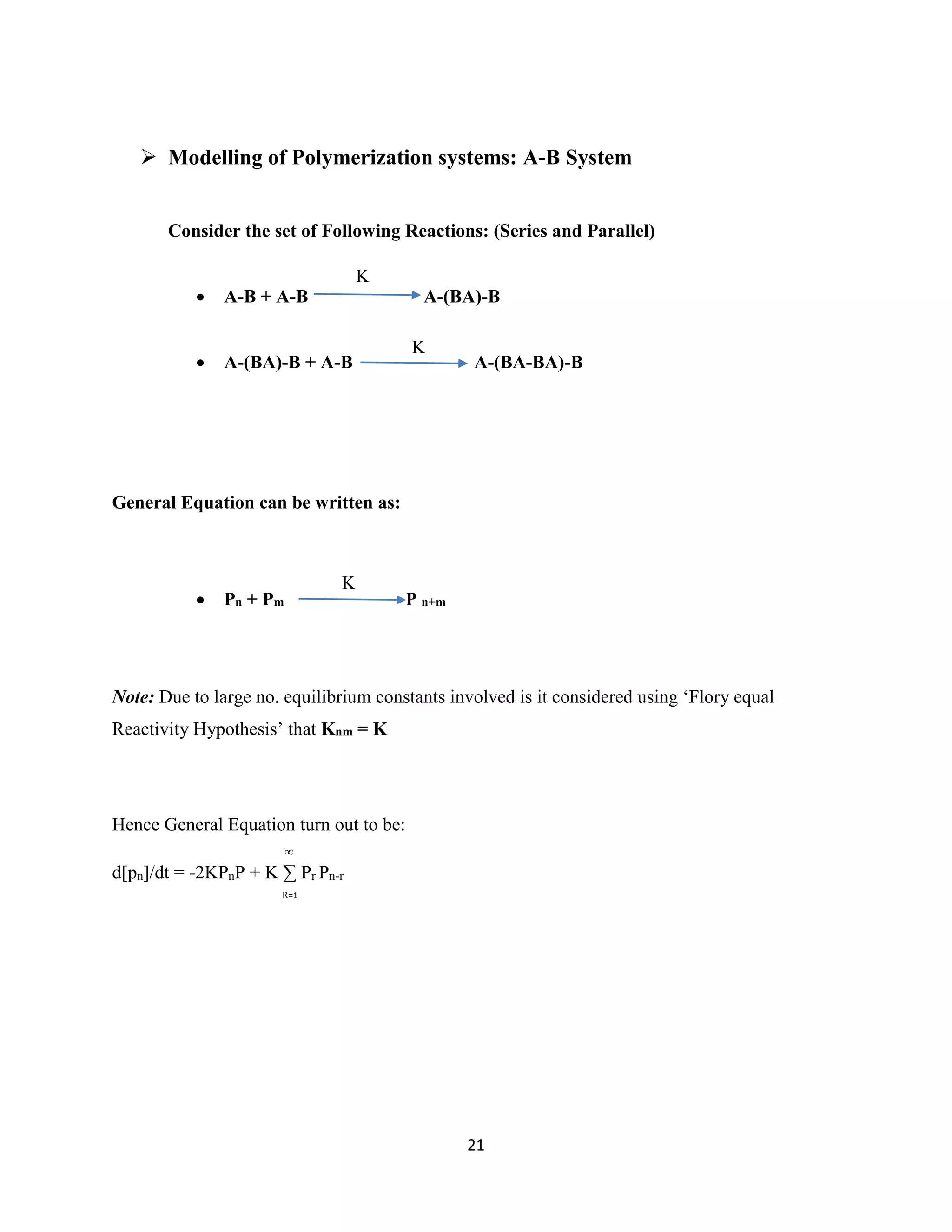 21
 Modelling of Polymerization systems: A-B System
Consider the set of Following Reactions: (Series and Parallel)
 A-B + A-B A-(BA)-B
 A-(BA)-B + A-B A-(BA-BA)-B
General Equation can be written as:
 Pn + Pm P n+m
Note: Due to large no. equilibrium constants involved is it considered using ‘Flory equal
Reactivity Hypothesis’ that Knm = K
Hence General Equation turn out to be:
d[pn]/dt = -2KPnP + K ∑ Pr Pn-r
K
K
R=1
∞
K
 