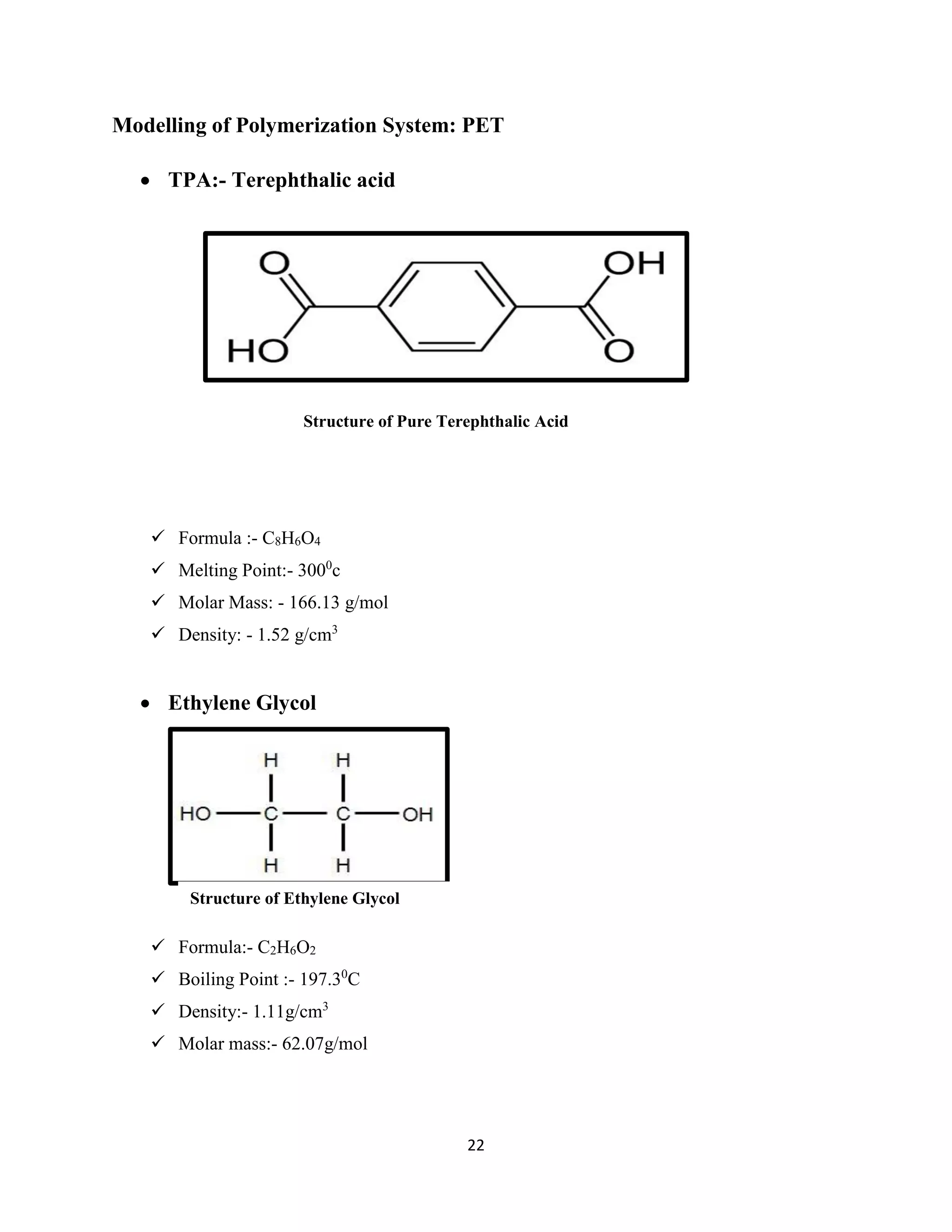 22
Modelling of Polymerization System: PET
 TPA:- Terephthalic acid
 Formula :- C8H6O4
 Melting Point:- 3000
c
 Molar Mass: - 166.13 g/mol
 Density: - 1.52 g/cm3
 Ethylene Glycol
 Formula:- C2H6O2
 Boiling Point :- 197.30
C
 Density:- 1.11g/cm3
 Molar mass:- 62.07g/mol
Structure of Ethylene Glycol
Structure of Pure Terephthalic Acid
 