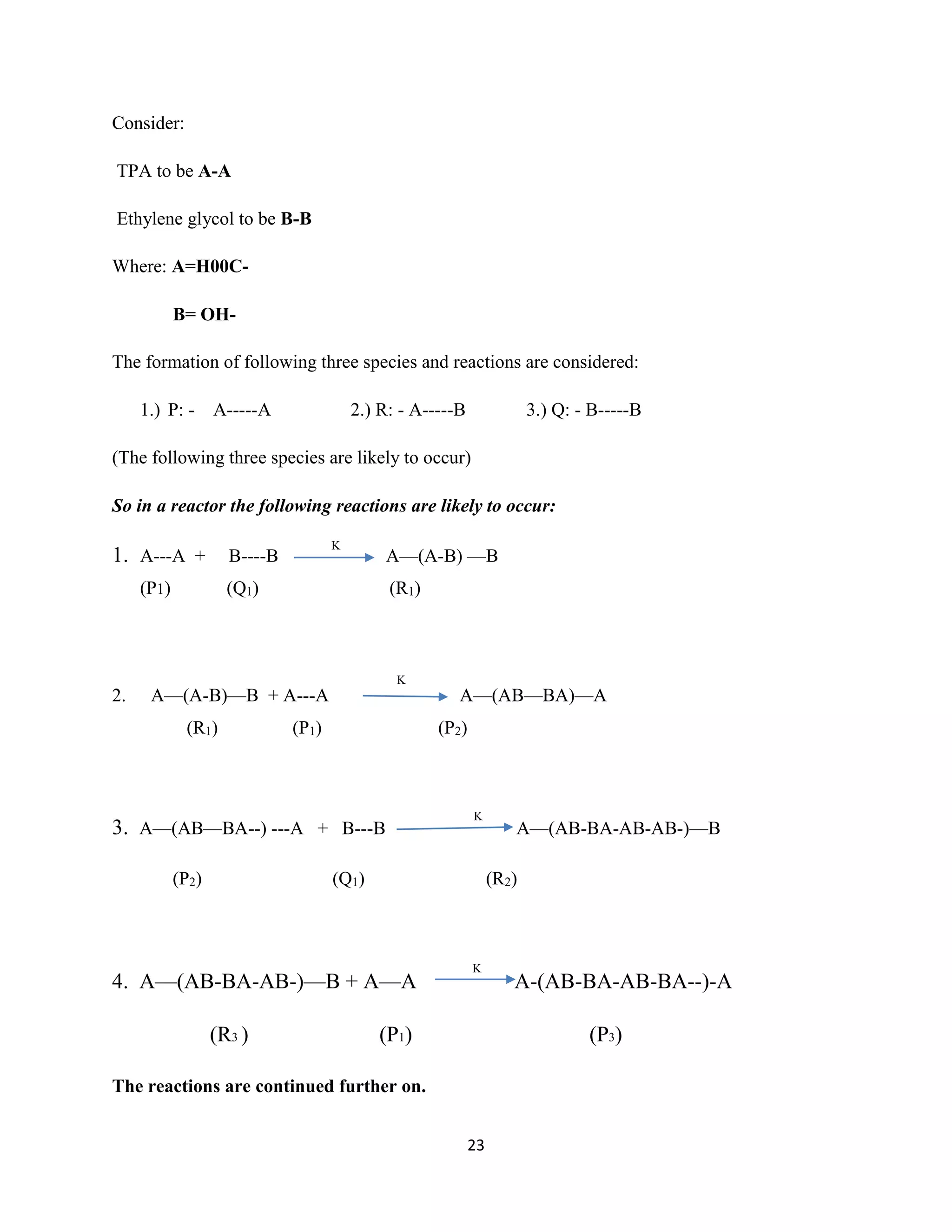 23
Consider:
TPA to be A-A
Ethylene glycol to be B-B
Where: A=H00C-
B= OH-
The formation of following three species and reactions are considered:
1.) P: - A-----A 2.) R: - A-----B 3.) Q: - B-----B
(The following three species are likely to occur)
So in a reactor the following reactions are likely to occur:
1. A---A + B----B A—(A-B) —B
(P1) (Q1) (R1)
2. A—(A-B)—B + A---A A—(AB—BA)—A
(R1) (P1) (P2)
3. A—(AB—BA--) ---A + B---B A—(AB-BA-AB-AB-)—B
(P2) (Q1) (R2)
4. A—(AB-BA-AB-)—B + A—A A-(AB-BA-AB-BA--)-A
(R3 ) (P1) (P3)
The reactions are continued further on.
K
K
K
K
 