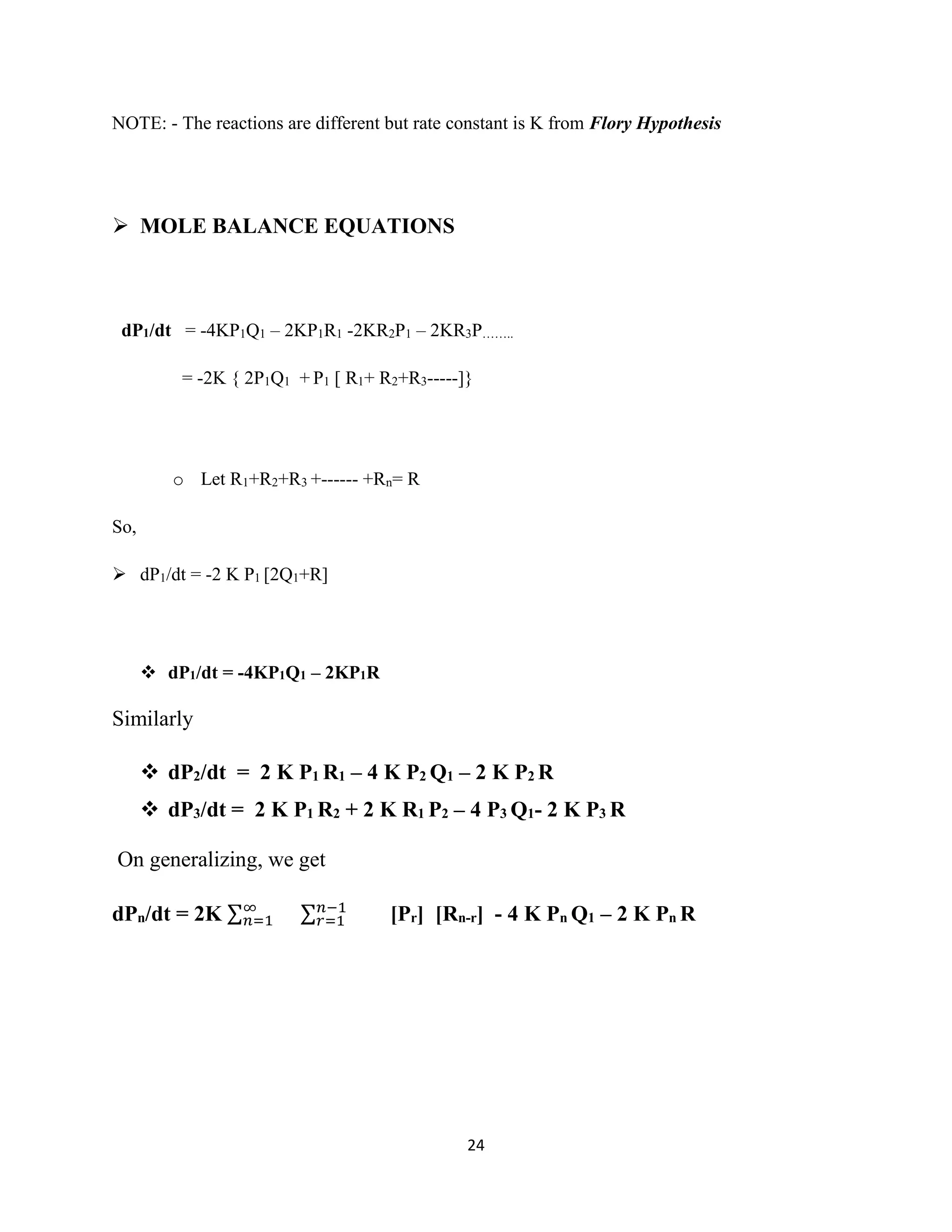 24
NOTE: - The reactions are different but rate constant is K from Flory Hypothesis
 MOLE BALANCE EQUATIONS
dP1/dt = -4KP1Q1 – 2KP1R1 -2KR2P1 – 2KR3P……..
= -2K { 2P1Q1 + P1 [ R1+ R2+R3-----]}
o Let R1+R2+R3 +------ +Rn= R
So,
 dP1/dt = -2 K P1 [2Q1+R]
 dP1/dt = -4KP1Q1 – 2KP1R
Similarly
 dP2/dt = 2 K P1 R1 – 4 K P2 Q1 – 2 K P2 R
 dP3/dt = 2 K P1 R2 + 2 K R1 P2 – 4 P3 Q1- 2 K P3 R
On generalizing, we get
dPn/dt = 2K ∑∞
𝑛=1 ∑ 𝑛−1
𝑟=1 [Pr] [Rn-r] - 4 K Pn Q1 – 2 K Pn R
 
