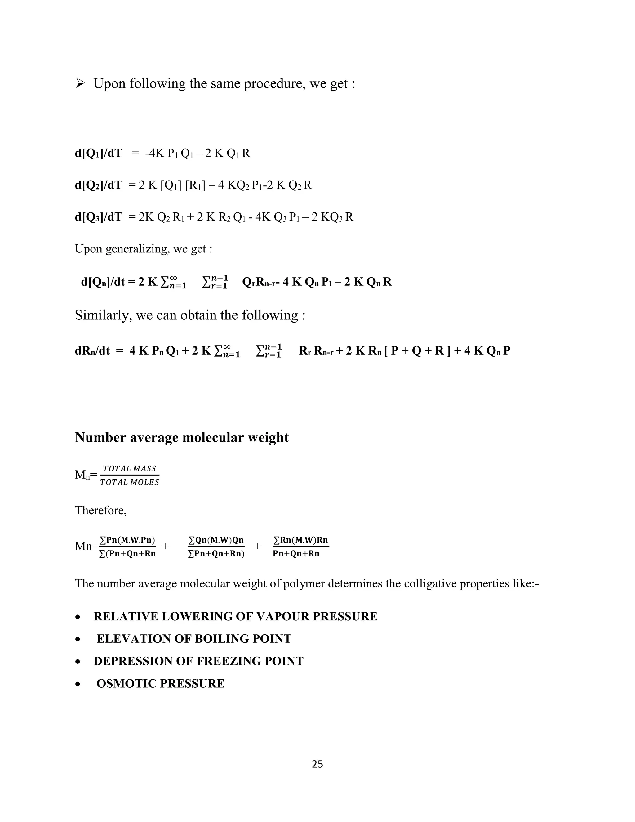 25
 Upon following the same procedure, we get :
d[Q1]/dT = -4K P1 Q1 – 2 K Q1 R
d[Q2]/dT = 2 K [Q1] [R1] – 4 KQ2 P1-2 K Q2 R
d[Q3]/dT = 2K Q2 R1 + 2 K R2 Q1 - 4K Q3 P1 – 2 KQ3 R
Upon generalizing, we get :
d[Qn]/dt = 2 K ∑∞
𝒏=𝟏 ∑ 𝒏−𝟏
𝒓=𝟏 QrRn-r- 4 K Qn P1 – 2 K Qn R
Similarly, we can obtain the following :
dRn/dt = 4 K Pn Q1 + 2 K ∑∞
𝒏=𝟏 ∑ 𝒏−𝟏
𝒓=𝟏 Rr Rn-r + 2 K Rn [ P + Q + R ] + 4 K Qn P
Number average molecular weight
Mn=
𝑇𝑂𝑇𝐴𝐿 𝑀𝐴𝑆𝑆
𝑇𝑂𝑇𝐴𝐿 𝑀𝑂𝐿𝐸𝑆
Therefore,
Mn=
∑𝐏𝐧(𝐌.𝐖.𝐏𝐧)
∑(𝐏𝐧+𝐐𝐧+𝐑𝐧
+
∑𝐐𝐧(𝐌.𝐖)𝐐𝐧
∑𝐏𝐧+𝐐𝐧+𝐑𝐧)
+
∑𝐑𝐧(𝐌.𝐖)𝐑𝐧
𝐏𝐧+𝐐𝐧+𝐑𝐧
The number average molecular weight of polymer determines the colligative properties like:-
 RELATIVE LOWERING OF VAPOUR PRESSURE
 ELEVATION OF BOILING POINT
 DEPRESSION OF FREEZING POINT
 OSMOTIC PRESSURE
 
