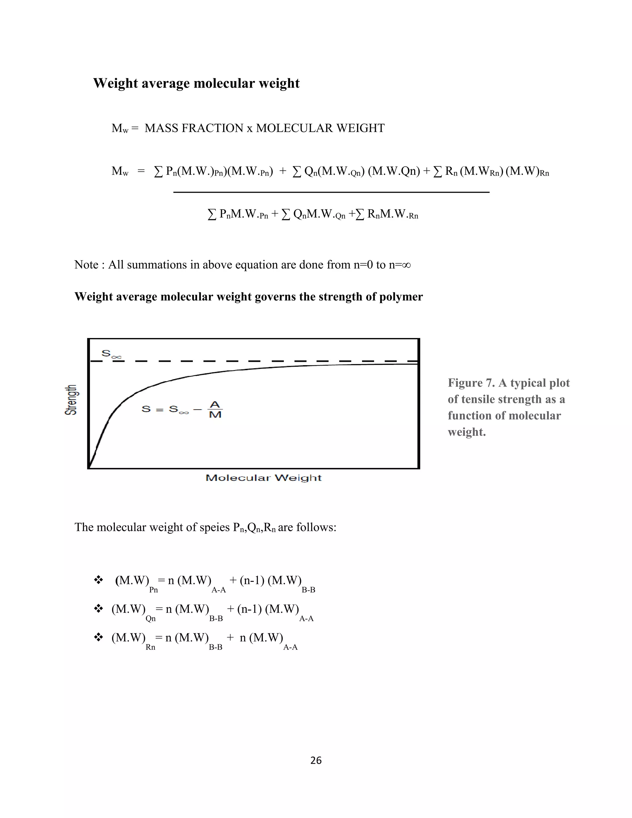 26
Weight average molecular weight
Mw = MASS FRACTION x MOLECULAR WEIGHT
Mw = ∑ Pn(M.W.)Pn)(M.W.Pn) + ∑ Qn(M.W.Qn) (M.W.Qn) + ∑ Rn (M.WRn) (M.W)Rn
────────────────────────────────────
∑ PnM.W.Pn + ∑ QnM.W.Qn +∑ RnM.W.Rn
Note : All summations in above equation are done from n=0 to n=∞
Weight average molecular weight governs the strength of polymer
The molecular weight of speies Pn,Qn,Rn are follows:
 (M.W)
Pn
= n (M.W)
A-A
+ (n-1) (M.W)
B-B
 (M.W)
Qn
= n (M.W)
B-B
+ (n-1) (M.W)
A-A
 (M.W)
Rn
= n (M.W)
B-B
+ n (M.W)
A-A
 
