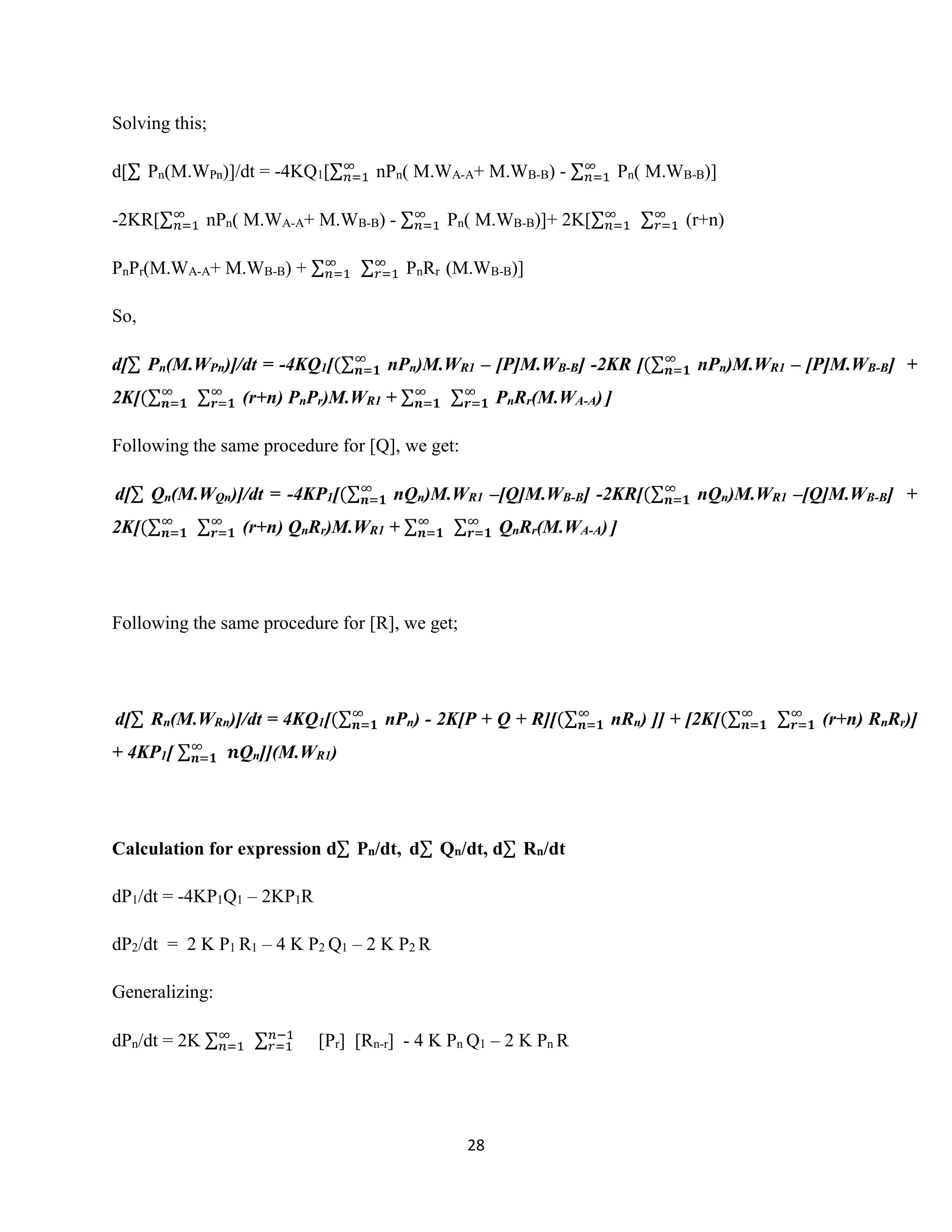 28
Solving this;
d[∑ Pn(M.WPn)]/dt = -4KQ1[∑∞
𝑛=1 nPn( M.WA-A+ M.WB-B) - ∑∞
𝑛=1 Pn( M.WB-B)]
-2KR[∑∞
𝑛=1 nPn( M.WA-A+ M.WB-B) - ∑∞
𝑛=1 Pn( M.WB-B)]+ 2K[∑∞
𝑛=1 ∑∞
𝑟=1 (r+n)
PnPr(M.WA-A+ M.WB-B) + ∑∞
𝑛=1 ∑∞
𝑟=1 PnRr (M.WB-B)]
So,
d[∑ Pn(M.WPn)]/dt = -4KQ1[(∑∞
𝒏=𝟏 nPn)M.WR1 – [P]M.WB-B] -2KR [(∑∞
𝒏=𝟏 nPn)M.WR1 – [P]M.WB-B] +
2K[(∑∞
𝒏=𝟏 ∑∞
𝒓=𝟏 (r+n) PnPr)M.WR1 + ∑∞
𝒏=𝟏 ∑∞
𝒓=𝟏 PnRr(M.WA-A) ]
Following the same procedure for [Q], we get:
d[∑ Qn(M.WQn)]/dt = -4KP1[(∑∞
𝒏=𝟏 nQn)M.WR1 –[Q]M.WB-B] -2KR[(∑∞
𝒏=𝟏 nQn)M.WR1 –[Q]M.WB-B] +
2K[(∑∞
𝒏=𝟏 ∑∞
𝒓=𝟏 (r+n) QnRr)M.WR1 + ∑∞
𝒏=𝟏 ∑∞
𝒓=𝟏 QnRr(M.WA-A) ]
Following the same procedure for [R], we get;
d[∑ Rn(M.WRn)]/dt = 4KQ1[(∑∞
𝒏=𝟏 nPn) - 2K[P + Q + R][(∑∞
𝒏=𝟏 nRn) ]] + [2K[(∑∞
𝒏=𝟏 ∑∞
𝒓=𝟏 (r+n) RnRr)]
+ 4KP1[ ∑∞
𝒏=𝟏 𝒏Qn]](M.WR1)
Calculation for expression d∑ Pn/dt, d∑ Qn/dt, d∑ Rn/dt
dP1/dt = -4KP1Q1 – 2KP1R
dP2/dt = 2 K P1 R1 – 4 K P2 Q1 – 2 K P2 R
Generalizing:
dPn/dt = 2K ∑∞
𝑛=1 ∑ 𝑛−1
𝑟=1 [Pr] [Rn-r] - 4 K Pn Q1 – 2 K Pn R
 