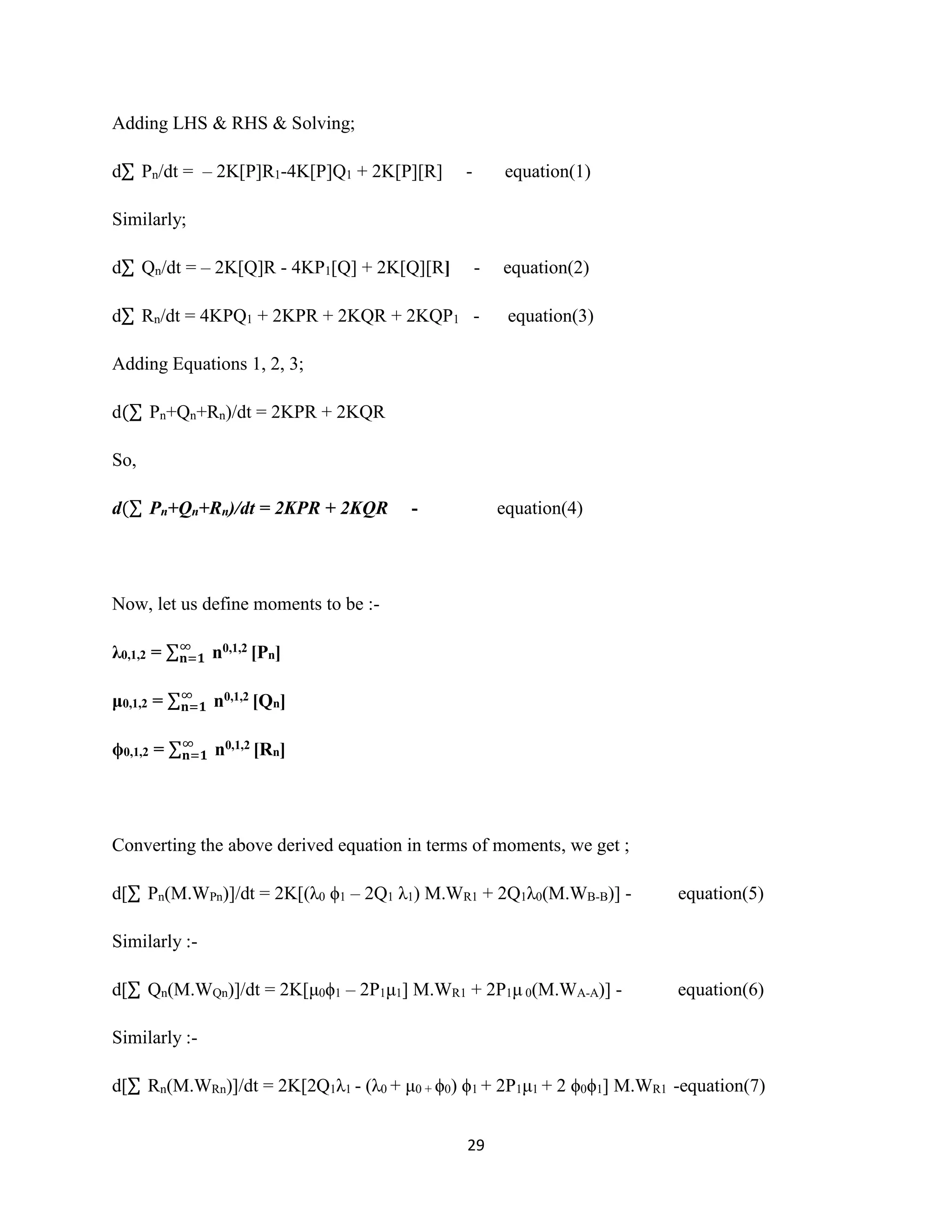29
Adding LHS & RHS & Solving;
d∑ Pn/dt = – 2K[P]R1-4K[P]Q1 + 2K[P][R] - equation(1)
Similarly;
d∑ Qn/dt = – 2K[Q]R - 4KP1[Q] + 2K[Q][R] - equation(2)
d∑ Rn/dt = 4KPQ1 + 2KPR + 2KQR + 2KQP1 - equation(3)
Adding Equations 1, 2, 3;
d(∑ Pn+Qn+Rn)/dt = 2KPR + 2KQR
So,
d(∑ Pn+Qn+Rn)/dt = 2KPR + 2KQR - equation(4)
Now, let us define moments to be :-
λ0,1,2 = ∑∞
𝐧=𝟏 n0,1,2 [Pn]
μ0,1,2 = ∑∞
𝐧=𝟏 n0,1,2 [Qn]
ϕ0,1,2 = ∑∞
𝐧=𝟏 n0,1,2 [Rn]
Converting the above derived equation in terms of moments, we get ;
d[∑ Pn(M.WPn)]/dt = 2K[(λ0 ϕ1 – 2Q1 λ1) M.WR1 + 2Q1λ0(M.WB-B)] - equation(5)
Similarly :-
d[∑ Qn(M.WQn)]/dt = 2K[μ0ϕ1 – 2P1μ1] M.WR1 + 2P1μ 0(M.WA-A)] - equation(6)
Similarly :-
d[∑ Rn(M.WRn)]/dt = 2K[2Q1λ1 - (λ0 + μ0 + ϕ0) ϕ1 + 2P1μ1 + 2 ϕ0ϕ1] M.WR1 -equation(7)
 