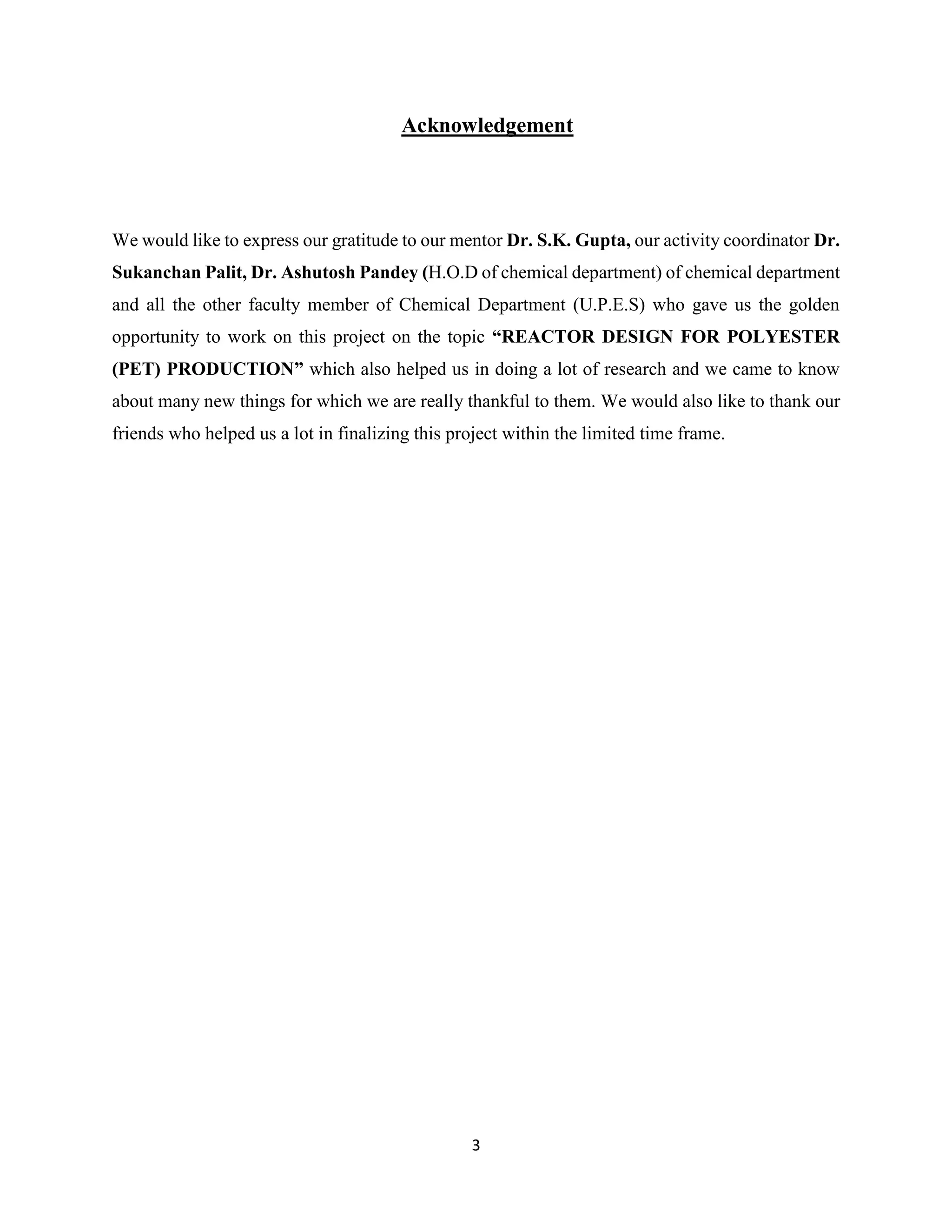 3
Acknowledgement
We would like to express our gratitude to our mentor Dr. S.K. Gupta, our activity coordinator Dr.
Sukanchan Palit, Dr. Ashutosh Pandey (H.O.D of chemical department) of chemical department
and all the other faculty member of Chemical Department (U.P.E.S) who gave us the golden
opportunity to work on this project on the topic “REACTOR DESIGN FOR POLYESTER
(PET) PRODUCTION” which also helped us in doing a lot of research and we came to know
about many new things for which we are really thankful to them. We would also like to thank our
friends who helped us a lot in finalizing this project within the limited time frame.
 