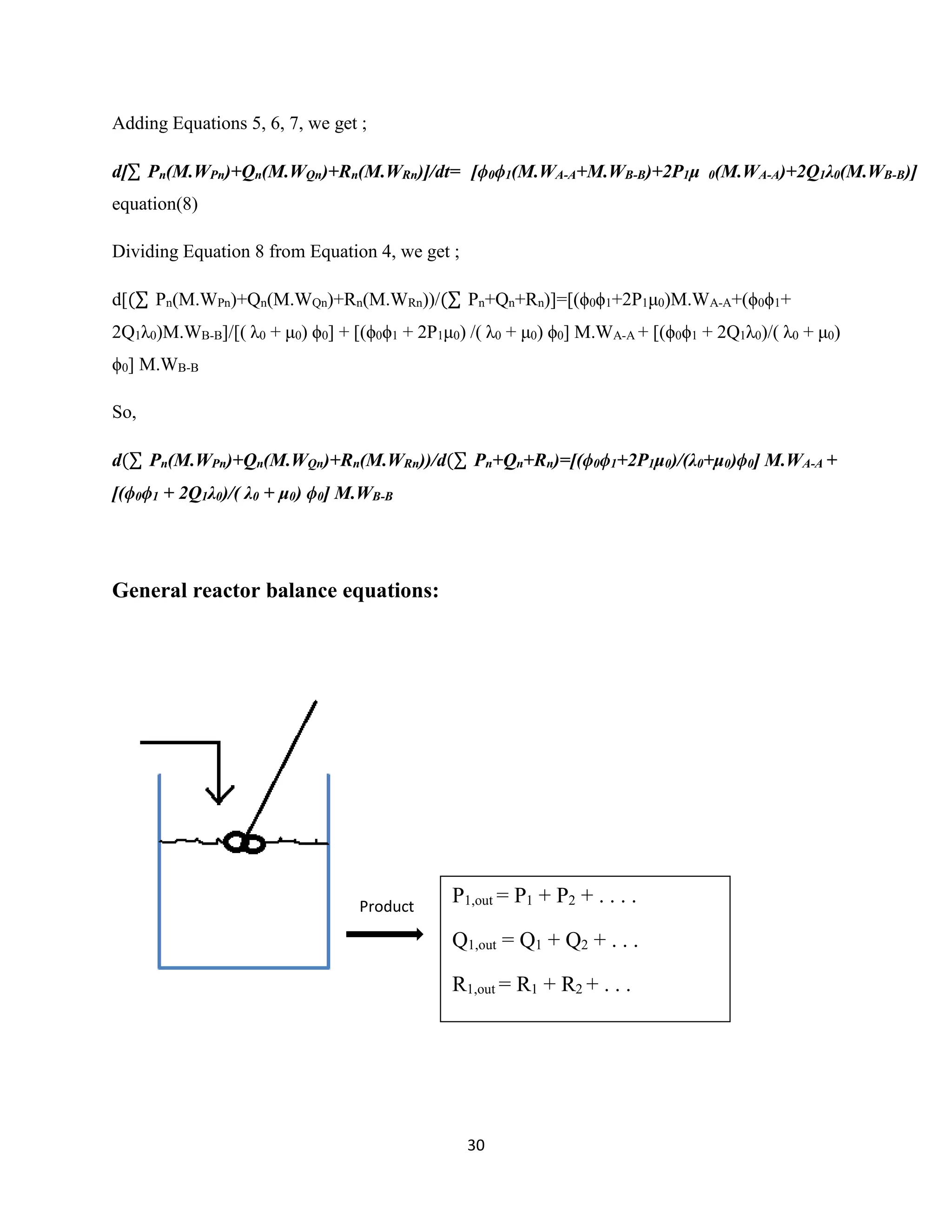 30
Adding Equations 5, 6, 7, we get ;
d[∑ Pn(M.WPn)+Qn(M.WQn)+Rn(M.WRn)]/dt= [ϕ0ϕ1(M.WA-A+M.WB-B)+2P1μ 0(M.WA-A)+2Q1λ0(M.WB-B)]
equation(8)
Dividing Equation 8 from Equation 4, we get ;
d[(∑ Pn(M.WPn)+Qn(M.WQn)+Rn(M.WRn))/(∑ Pn+Qn+Rn)]=[(ϕ0ϕ1+2P1μ0)M.WA-A+(ϕ0ϕ1+
2Q1λ0)M.WB-B]/[( λ0 + μ0) ϕ0] + [(ϕ0ϕ1 + 2P1μ0) /( λ0 + μ0) ϕ0] M.WA-A + [(ϕ0ϕ1 + 2Q1λ0)/( λ0 + μ0)
ϕ0] M.WB-B
So,
d(∑ Pn(M.WPn)+Qn(M.WQn)+Rn(M.WRn))/d(∑ Pn+Qn+Rn)=[(ϕ0ϕ1+2P1μ0)/(λ0+μ0)ϕ0] M.WA-A +
[(ϕ0ϕ1 + 2Q1λ0)/( λ0 + μ0) ϕ0] M.WB-B
General reactor balance equations:
Product
P1,out = P1 + P2 + . . . .
Q1,out = Q1 + Q2 + . . .
R1,out = R1 + R2 + . . .
 