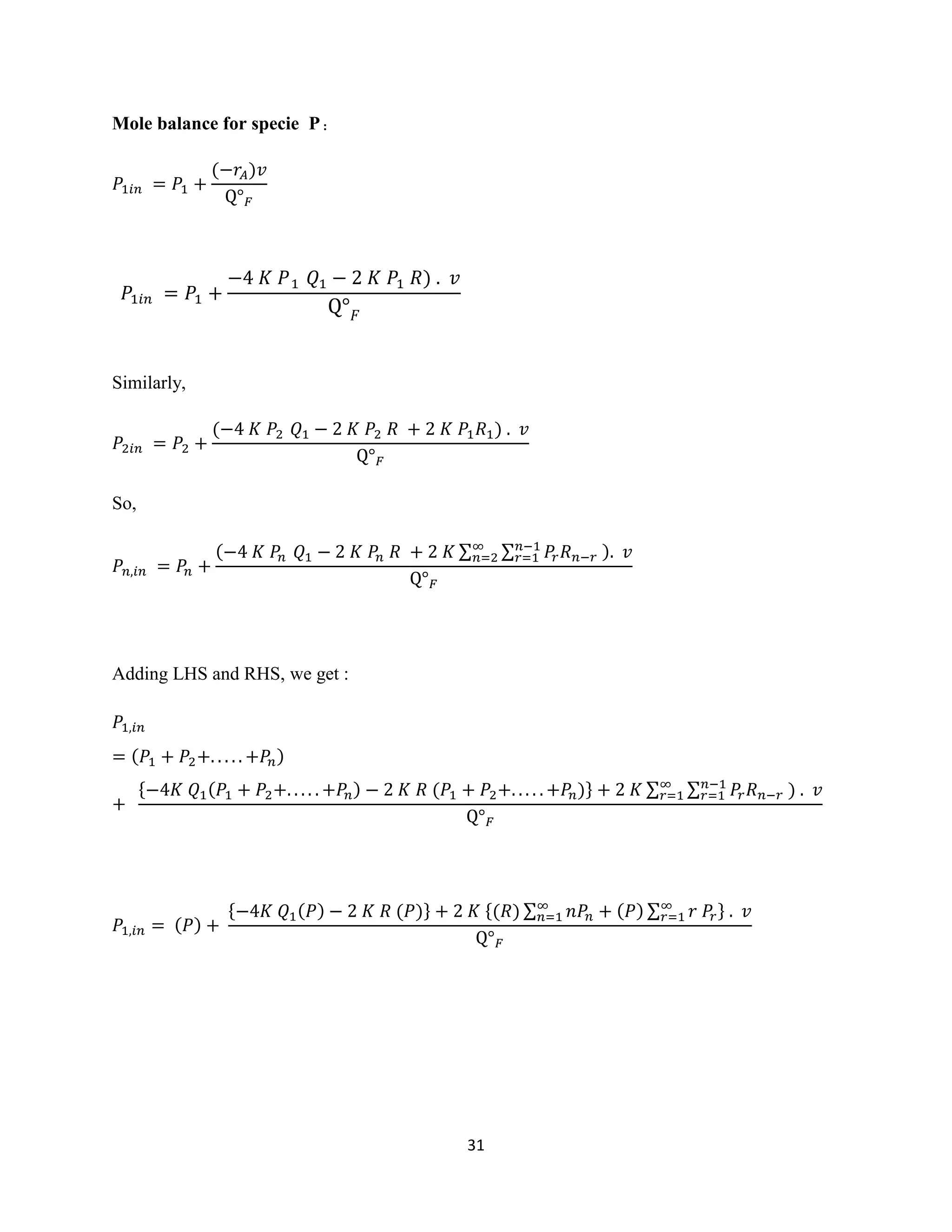 31
Mole balance for specie P :
𝑃1𝑖𝑛 = 𝑃1 +
(−𝑟𝐴)𝑣
Q° 𝐹
Similarly,
𝑃2𝑖𝑛 = 𝑃2 +
(−4 𝐾 𝑃2 𝑄1 − 2 𝐾 𝑃2 𝑅 + 2 𝐾 𝑃1 𝑅1) . 𝑣
Q° 𝐹
So,
𝑃𝑛,𝑖𝑛 = 𝑃𝑛 +
(−4 𝐾 𝑃𝑛 𝑄1 − 2 𝐾 𝑃𝑛 𝑅 + 2 𝐾 ∑ ∑ 𝑃𝑟 𝑅 𝑛−𝑟
𝑛−1
𝑟=1
∞
𝑛=2 ). 𝑣
Q° 𝐹
Adding LHS and RHS, we get :
𝑃1,𝑖𝑛
= (𝑃1 + 𝑃2+. . . . . +𝑃𝑛)
+
{−4𝐾 𝑄1(𝑃1 + 𝑃2+. . . . . +𝑃𝑛) − 2 𝐾 𝑅 (𝑃1 + 𝑃2+. . . . . +𝑃𝑛)} + 2 𝐾 ∑ ∑ 𝑃𝑟 𝑅 𝑛−𝑟
𝑛−1
𝑟=1
∞
𝑟=1 ) . 𝑣
Q° 𝐹
𝑃1,𝑖𝑛 = (𝑃) +
{−4𝐾 𝑄1(𝑃) − 2 𝐾 𝑅 (𝑃)} + 2 𝐾 {(𝑅) ∑ 𝑛𝑃𝑛 + (𝑃) ∑ 𝑟 𝑃𝑟
∞
𝑟=1
∞
𝑛=1 } . 𝑣
Q° 𝐹
𝑃1𝑖𝑛 = 𝑃1 +
−4 𝐾 𝑃1 𝑄1 − 2 𝐾 𝑃1 𝑅) . 𝑣
Q° 𝐹
 
