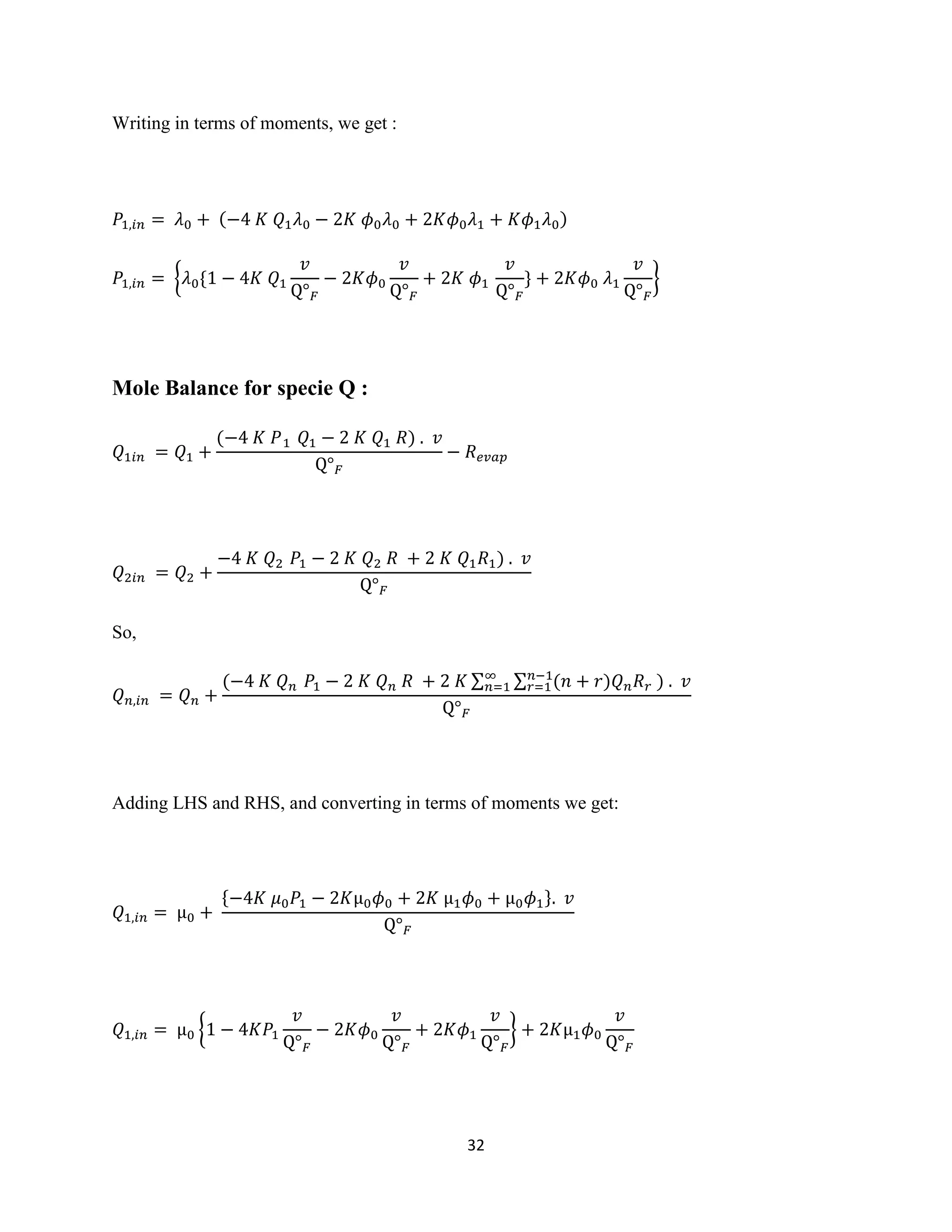 32
Writing in terms of moments, we get :
𝑃1,𝑖𝑛 = 𝜆0 + (−4 𝐾 𝑄1 𝜆0 − 2𝐾 𝜙0 𝜆0 + 2𝐾𝜙0 𝜆1 + 𝐾𝜙1 𝜆0)
𝑃1,𝑖𝑛 = {𝜆0{1 − 4𝐾 𝑄1
𝑣
Q° 𝐹
− 2𝐾𝜙0
𝑣
Q° 𝐹
+ 2𝐾 𝜙1
𝑣
Q° 𝐹
} + 2𝐾𝜙0 𝜆1
𝑣
Q° 𝐹
}
Mole Balance for specie Q :
𝑄1𝑖𝑛 = 𝑄1 +
(−4 𝐾 𝑃1 𝑄1 − 2 𝐾 𝑄1 𝑅) . 𝑣
Q° 𝐹
− 𝑅 𝑒𝑣𝑎𝑝
𝑄2𝑖𝑛 = 𝑄2 +
−4 𝐾 𝑄2 𝑃1 − 2 𝐾 𝑄2 𝑅 + 2 𝐾 𝑄1 𝑅1) . 𝑣
Q° 𝐹
So,
𝑄 𝑛,𝑖𝑛 = 𝑄 𝑛 +
(−4 𝐾 𝑄 𝑛 𝑃1 − 2 𝐾 𝑄 𝑛 𝑅 + 2 𝐾 ∑ ∑ (𝑛 + 𝑟)𝑄 𝑛 𝑅 𝑟
𝑛−1
𝑟=1
∞
𝑛=1 ) . 𝑣
Q° 𝐹
Adding LHS and RHS, and converting in terms of moments we get:
𝑄1,𝑖𝑛 = µ0 +
{−4𝐾 𝜇0 𝑃1 − 2𝐾µ0 𝜙0 + 2𝐾 µ1 𝜙0 + µ0 𝜙1}. 𝑣
Q° 𝐹
𝑄1,𝑖𝑛 = µ0 {1 − 4𝐾𝑃1
𝑣
Q° 𝐹
− 2𝐾𝜙0
𝑣
Q° 𝐹
+ 2𝐾𝜙1
𝑣
Q° 𝐹
} + 2𝐾µ1 𝜙0
𝑣
Q° 𝐹
 