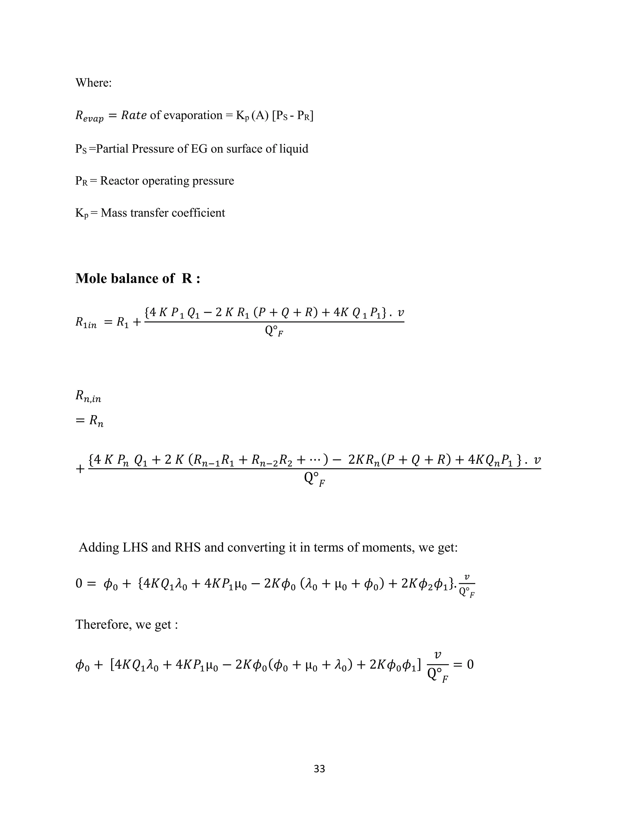33
Where:
𝑅 𝑒𝑣𝑎𝑝 = 𝑅𝑎𝑡𝑒 of evaporation = Kp (A) [PS - PR]
PS =Partial Pressure of EG on surface of liquid
PR = Reactor operating pressure
Kp = Mass transfer coefficient
Mole balance of R :
𝑅1𝑖𝑛 = 𝑅1 +
{4 𝐾 𝑃1 𝑄1 − 2 𝐾 𝑅1 (𝑃 + 𝑄 + 𝑅) + 4𝐾 𝑄1 𝑃1} . 𝑣
Q° 𝐹
𝑅 𝑛,𝑖𝑛
= 𝑅 𝑛
+
{4 𝐾 𝑃𝑛 𝑄1 + 2 𝐾 ( 𝑅 𝑛−1 𝑅1 + 𝑅 𝑛−2 𝑅2 + ⋯ ) − 2𝐾𝑅 𝑛( 𝑃 + 𝑄 + 𝑅) + 4𝐾𝑄 𝑛 𝑃1 } . 𝑣
Q° 𝐹
Adding LHS and RHS and converting it in terms of moments, we get:
0 = 𝜙0 + {4𝐾𝑄1 𝜆0 + 4𝐾𝑃1µ0 − 2𝐾𝜙0 ( 𝜆0 + µ0 + 𝜙0) + 2𝐾𝜙2 𝜙1}.
𝑣
Q° 𝐹
Therefore, we get :
𝜙0 + [4𝐾𝑄1 𝜆0 + 4𝐾𝑃1µ0 − 2𝐾𝜙0( 𝜙0 + µ0 + 𝜆0) + 2𝐾𝜙0 𝜙1]
𝑣
Q° 𝐹
= 0
 