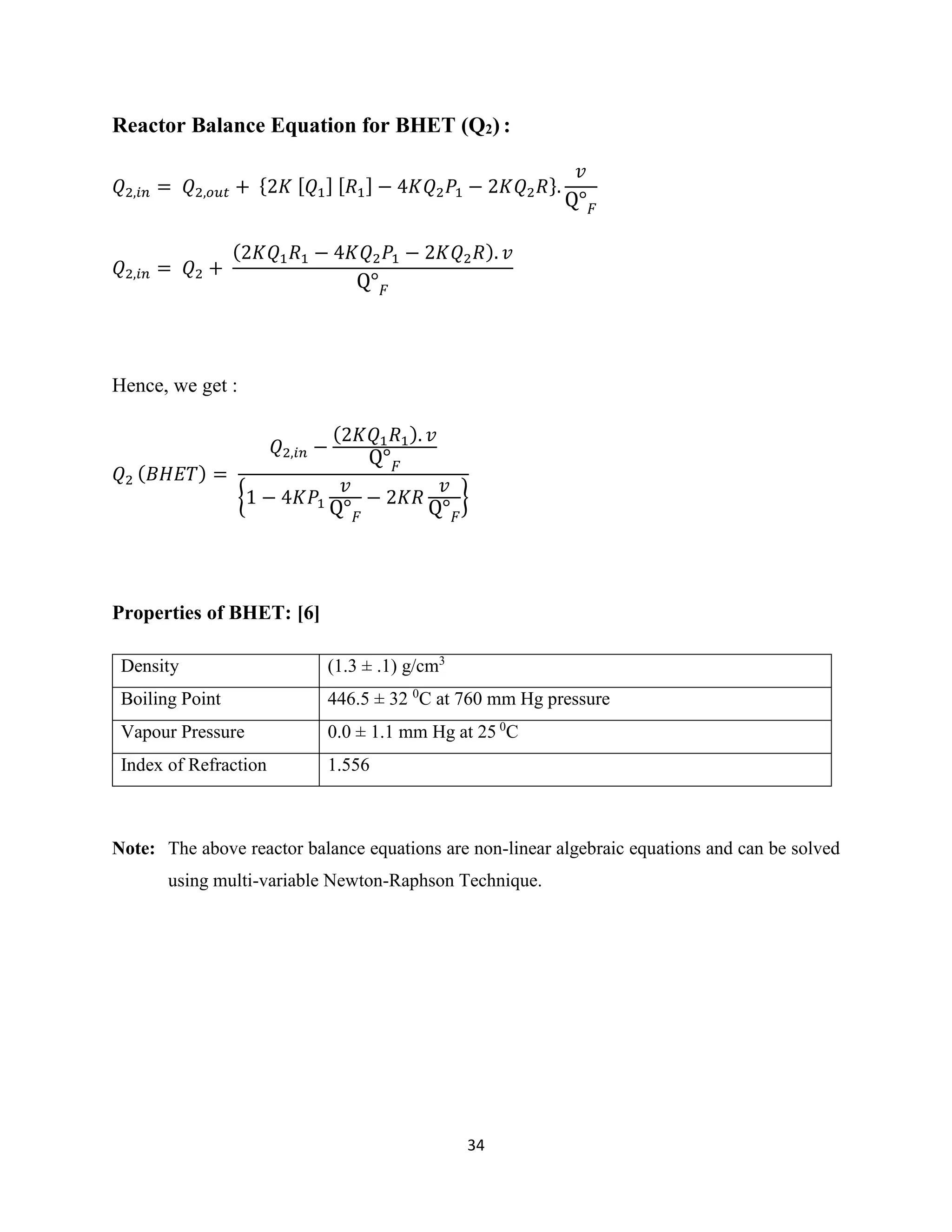 34
Reactor Balance Equation for BHET (Q2) :
𝑄2,𝑖𝑛 = 𝑄2,𝑜𝑢𝑡 + {2𝐾 [ 𝑄1] [ 𝑅1] − 4𝐾𝑄2 𝑃1 − 2𝐾𝑄2 𝑅}.
𝑣
Q° 𝐹
𝑄2,𝑖𝑛 = 𝑄2 +
(2𝐾𝑄1 𝑅1 − 4𝐾𝑄2 𝑃1 − 2𝐾𝑄2 𝑅). 𝑣
Q° 𝐹
Hence, we get :
𝑄2 ( 𝐵𝐻𝐸𝑇) =
𝑄2,𝑖𝑛 −
(2𝐾𝑄1 𝑅1). 𝑣
Q° 𝐹
{1 − 4𝐾𝑃1
𝑣
Q° 𝐹
− 2𝐾𝑅
𝑣
Q° 𝐹
}
Properties of BHET: [6]
Note: The above reactor balance equations are non-linear algebraic equations and can be solved
using multi-variable Newton-Raphson Technique.
Density (1.3 ± .1) g/cm3
Boiling Point 446.5 ± 32 0
C at 760 mm Hg pressure
Vapour Pressure 0.0 ± 1.1 mm Hg at 25 0
C
Index of Refraction 1.556
 