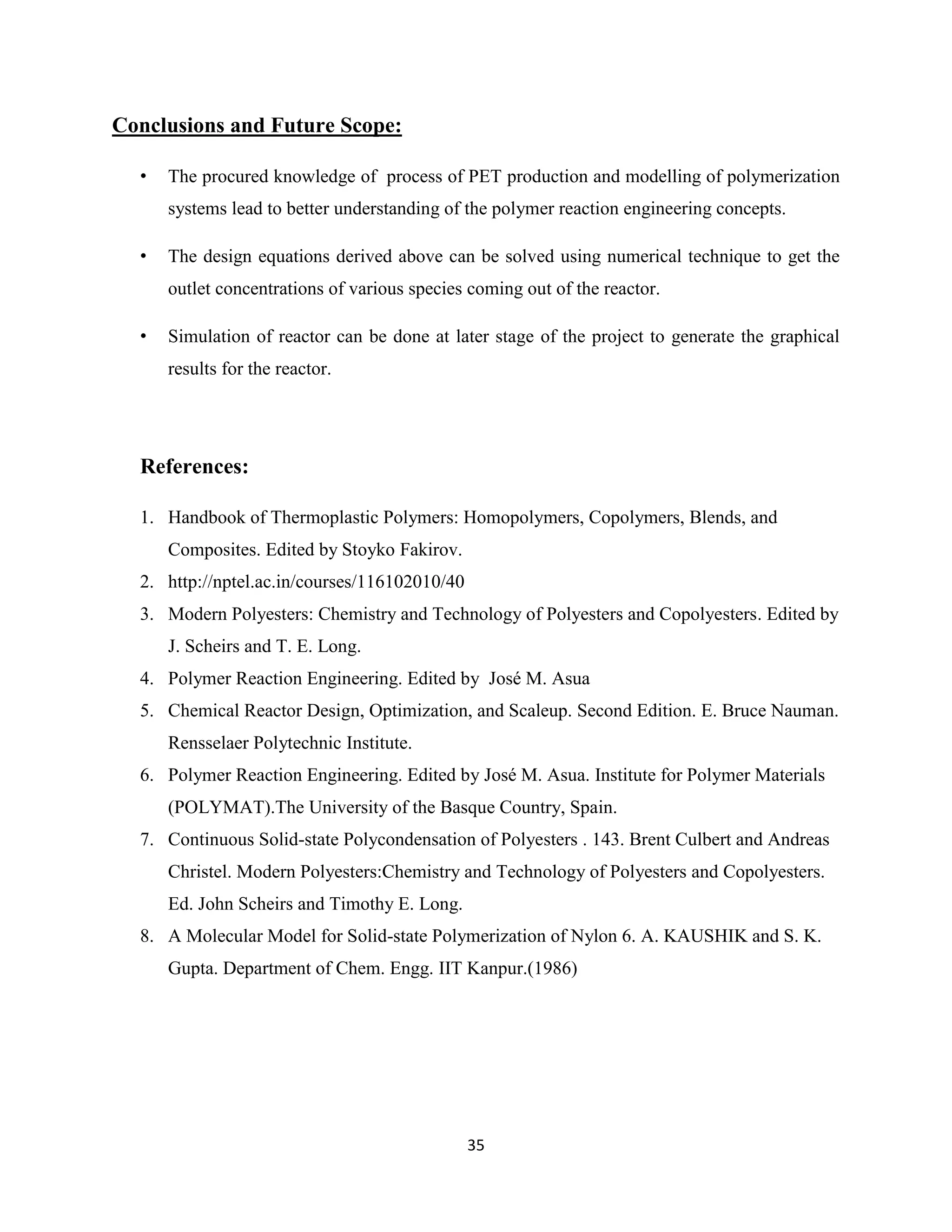 35
Conclusions and Future Scope:
• The procured knowledge of process of PET production and modelling of polymerization
systems lead to better understanding of the polymer reaction engineering concepts.
• The design equations derived above can be solved using numerical technique to get the
outlet concentrations of various species coming out of the reactor.
• Simulation of reactor can be done at later stage of the project to generate the graphical
results for the reactor.
References:
1. Handbook of Thermoplastic Polymers: Homopolymers, Copolymers, Blends, and
Composites. Edited by Stoyko Fakirov.
2. http://nptel.ac.in/courses/116102010/40
3. Modern Polyesters: Chemistry and Technology of Polyesters and Copolyesters. Edited by
J. Scheirs and T. E. Long.
4. Polymer Reaction Engineering. Edited by José M. Asua
5. Chemical Reactor Design, Optimization, and Scaleup. Second Edition. E. Bruce Nauman.
Rensselaer Polytechnic Institute.
6. Polymer Reaction Engineering. Edited by José M. Asua. Institute for Polymer Materials
(POLYMAT).The University of the Basque Country, Spain.
7. Continuous Solid-state Polycondensation of Polyesters . 143. Brent Culbert and Andreas
Christel. Modern Polyesters:Chemistry and Technology of Polyesters and Copolyesters.
Ed. John Scheirs and Timothy E. Long.
8. A Molecular Model for Solid-state Polymerization of Nylon 6. A. KAUSHIK and S. K.
Gupta. Department of Chem. Engg. IIT Kanpur.(1986)
 