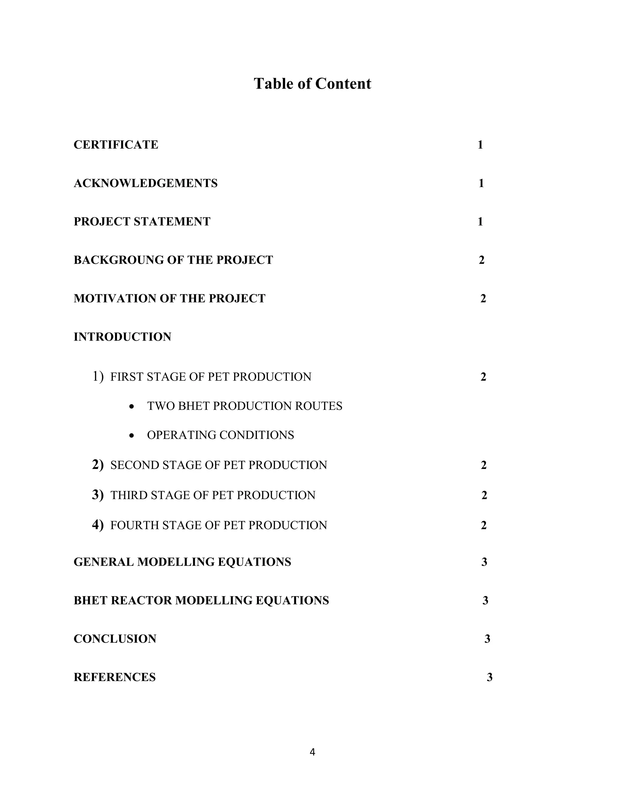4
Table of Content
CERTIFICATE 1
ACKNOWLEDGEMENTS 1
PROJECT STATEMENT 1
BACKGROUNG OF THE PROJECT 2
MOTIVATION OF THE PROJECT 2
INTRODUCTION
1) FIRST STAGE OF PET PRODUCTION 2
 TWO BHET PRODUCTION ROUTES
 OPERATING CONDITIONS
2) SECOND STAGE OF PET PRODUCTION 2
3) THIRD STAGE OF PET PRODUCTION 2
4) FOURTH STAGE OF PET PRODUCTION 2
GENERAL MODELLING EQUATIONS 3
BHET REACTOR MODELLING EQUATIONS 3
CONCLUSION 3
REFERENCES 3
 