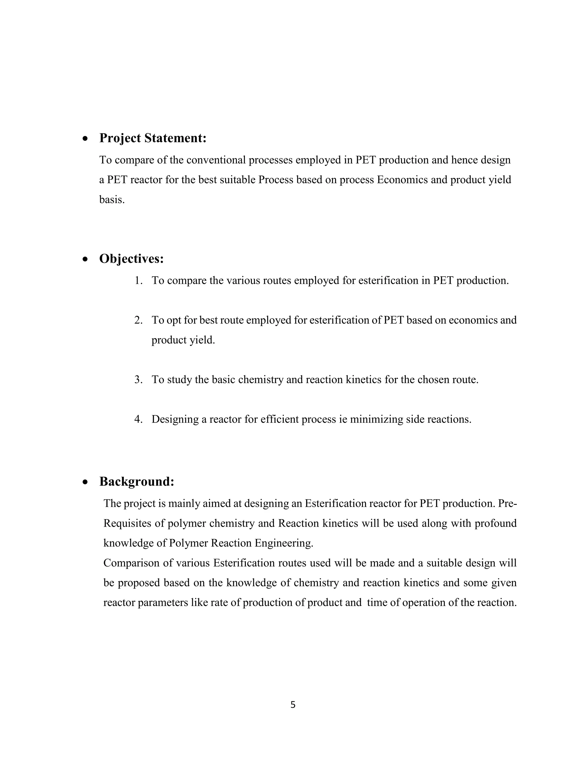 5
 Project Statement:
To compare of the conventional processes employed in PET production and hence design
a PET reactor for the best suitable Process based on process Economics and product yield
basis.
 Objectives:
1. To compare the various routes employed for esterification in PET production.
2. To opt for best route employed for esterification of PET based on economics and
product yield.
3. To study the basic chemistry and reaction kinetics for the chosen route.
4. Designing a reactor for efficient process ie minimizing side reactions.
 Background:
The project is mainly aimed at designing an Esterification reactor for PET production. Pre-
Requisites of polymer chemistry and Reaction kinetics will be used along with profound
knowledge of Polymer Reaction Engineering.
Comparison of various Esterification routes used will be made and a suitable design will
be proposed based on the knowledge of chemistry and reaction kinetics and some given
reactor parameters like rate of production of product and time of operation of the reaction.
 