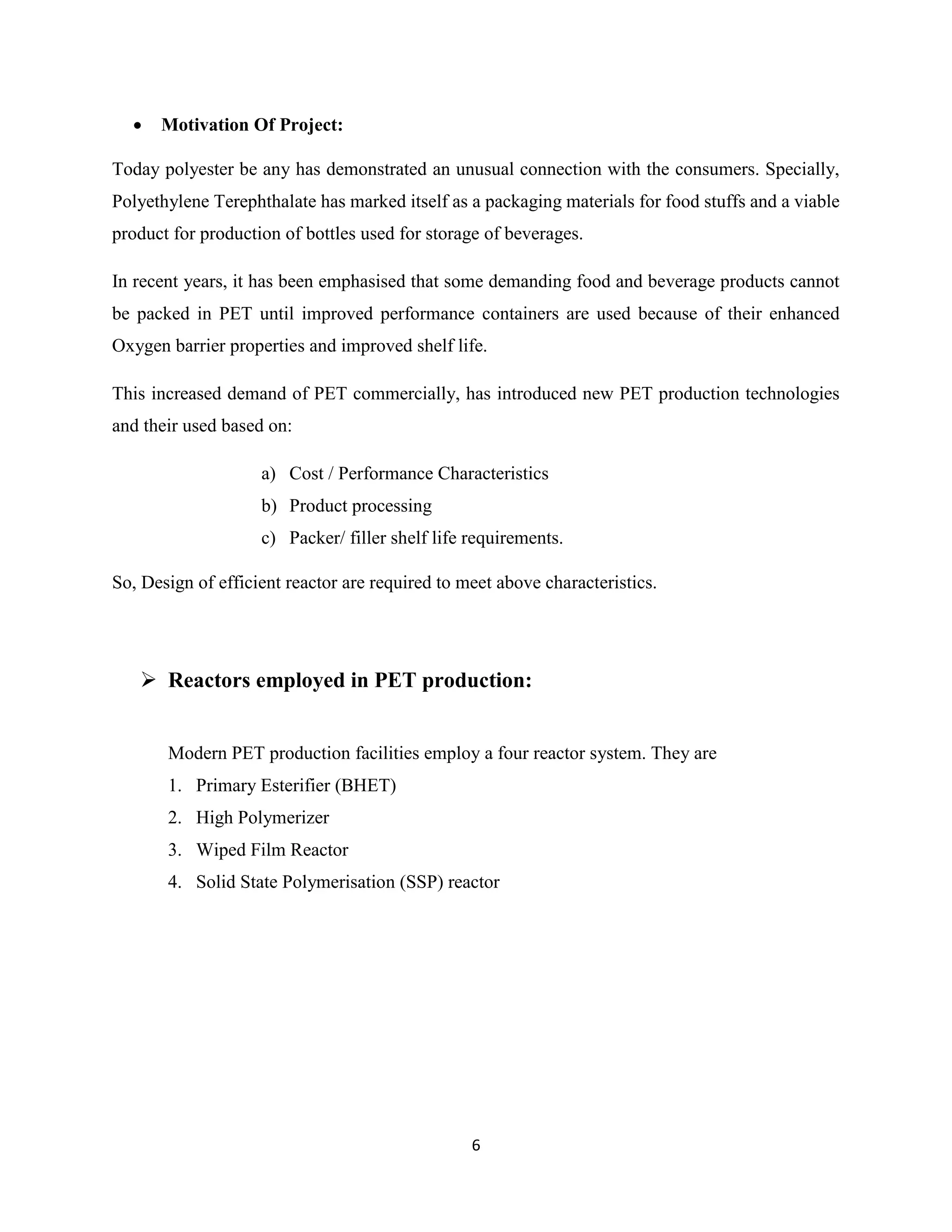 6
 Motivation Of Project:
Today polyester be any has demonstrated an unusual connection with the consumers. Specially,
Polyethylene Terephthalate has marked itself as a packaging materials for food stuffs and a viable
product for production of bottles used for storage of beverages.
In recent years, it has been emphasised that some demanding food and beverage products cannot
be packed in PET until improved performance containers are used because of their enhanced
Oxygen barrier properties and improved shelf life.
This increased demand of PET commercially, has introduced new PET production technologies
and their used based on:
a) Cost / Performance Characteristics
b) Product processing
c) Packer/ filler shelf life requirements.
So, Design of efficient reactor are required to meet above characteristics.
 Reactors employed in PET production:
Modern PET production facilities employ a four reactor system. They are
1. Primary Esterifier (BHET)
2. High Polymerizer
3. Wiped Film Reactor
4. Solid State Polymerisation (SSP) reactor
 