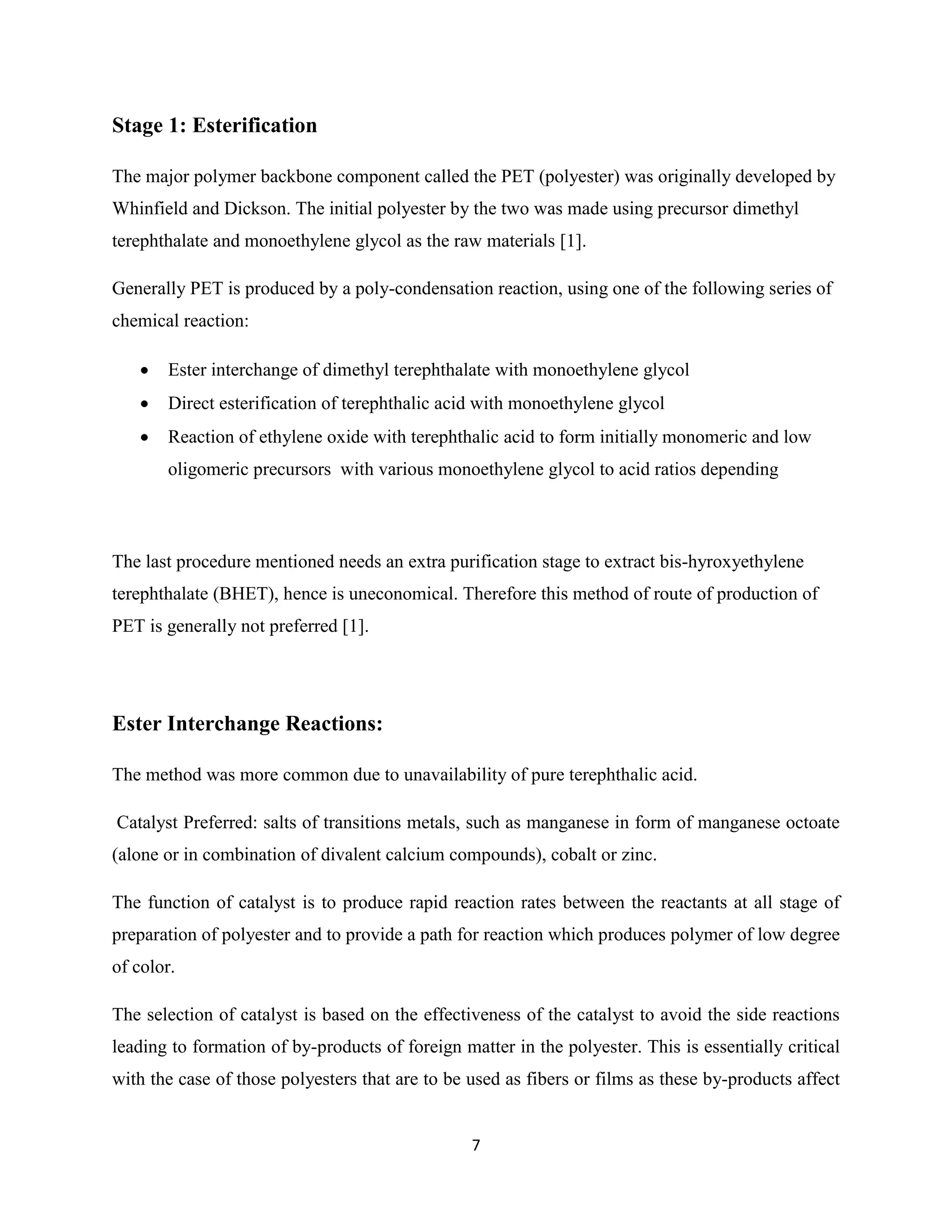 7
Stage 1: Esterification
The major polymer backbone component called the PET (polyester) was originally developed by
Whinfield and Dickson. The initial polyester by the two was made using precursor dimethyl
terephthalate and monoethylene glycol as the raw materials [1].
Generally PET is produced by a poly-condensation reaction, using one of the following series of
chemical reaction:
 Ester interchange of dimethyl terephthalate with monoethylene glycol
 Direct esterification of terephthalic acid with monoethylene glycol
 Reaction of ethylene oxide with terephthalic acid to form initially monomeric and low
oligomeric precursors with various monoethylene glycol to acid ratios depending
The last procedure mentioned needs an extra purification stage to extract bis-hyroxyethylene
terephthalate (BHET), hence is uneconomical. Therefore this method of route of production of
PET is generally not preferred [1].
Ester Interchange Reactions:
The method was more common due to unavailability of pure terephthalic acid.
Catalyst Preferred: salts of transitions metals, such as manganese in form of manganese octoate
(alone or in combination of divalent calcium compounds), cobalt or zinc.
The function of catalyst is to produce rapid reaction rates between the reactants at all stage of
preparation of polyester and to provide a path for reaction which produces polymer of low degree
of color.
The selection of catalyst is based on the effectiveness of the catalyst to avoid the side reactions
leading to formation of by-products of foreign matter in the polyester. This is essentially critical
with the case of those polyesters that are to be used as fibers or films as these by-products affect
 
