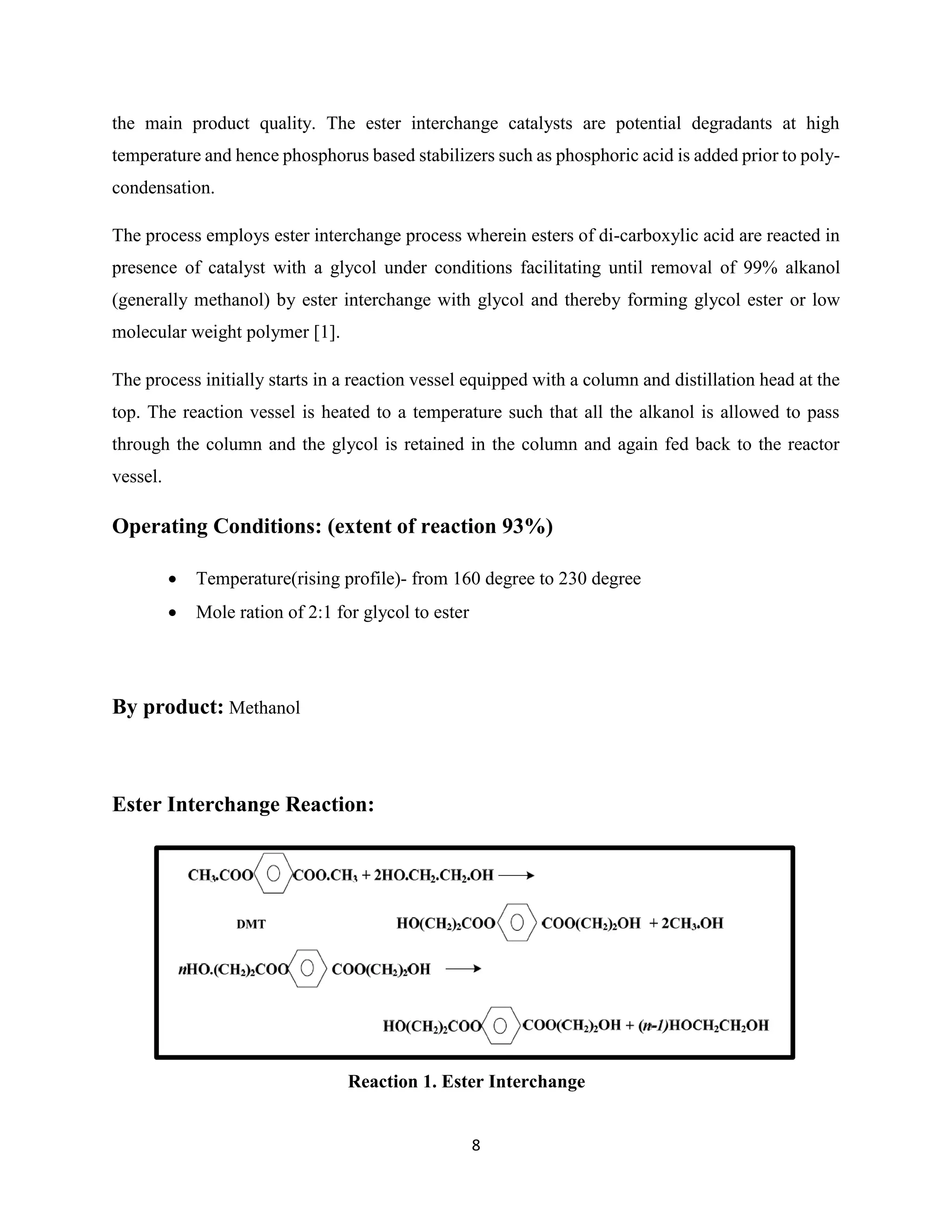 8
the main product quality. The ester interchange catalysts are potential degradants at high
temperature and hence phosphorus based stabilizers such as phosphoric acid is added prior to poly-
condensation.
The process employs ester interchange process wherein esters of di-carboxylic acid are reacted in
presence of catalyst with a glycol under conditions facilitating until removal of 99% alkanol
(generally methanol) by ester interchange with glycol and thereby forming glycol ester or low
molecular weight polymer [1].
The process initially starts in a reaction vessel equipped with a column and distillation head at the
top. The reaction vessel is heated to a temperature such that all the alkanol is allowed to pass
through the column and the glycol is retained in the column and again fed back to the reactor
vessel.
Operating Conditions: (extent of reaction 93%)
 Temperature(rising profile)- from 160 degree to 230 degree
 Mole ration of 2:1 for glycol to ester
By product: Methanol
Ester Interchange Reaction:
Reaction 1. Ester Interchange
 