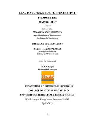 1
REACTOR DESIGN FOR POLYESTER (PET)
PRODUCTION
REACTOR: BHET
A report
Submitted By:
SIDDHARTH GUPTA (R900212039)
in partial fulfilment of the requirements
for the award of the degree of
BACHELOR OF TECHNOLOGY
in
CHEMICAL ENGINEERING
with specialization in
Refining and Petrochemicals
Under the Guidance of:
Dr. S.K Gupta
Distinguished Professor
DEPARTMENT OF CHEMICAL ENGINEERING
COLLEGE OF ENGINEERING STUDIES
UNIVERSITY OF PETROLEUM & ENERGY STUDIES
Bidholi Campus, Energy Acres, Dehradun-248007.
April - 2015
 