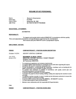 RESUME OF KEY PERSONNEL
Name : Romeo S. Encarnacion
Nationality : FILIPINO
Date of Birth : September 09, 1983
JOB TITLE : QC PWHT/HT/MT/PT/TECHNIAN
EDUCATIONAL ATTAINMENT:
AUTOMOTIVE
RESPOSIBILITY:
To inspect and monitor daily works of PWHT/HT in accordance with the quality
Plan and associated procedures and specifications approved by the client/project
And ensures daily the PWHT/HT work in progressand reports.
EMPLOYMENT HISTORY:
PERIOD COMPANY/PROJECT / POSITION /WORK DESCRIPTION
October 14 2014 SIEVERT VERITAS COMPANY
June 2012/ MOHAMMAD AL-MOJIL GROUP
january 2014 MMGSTEEL FACTORY Dammam /// WASIT PROJECT
Kingdom of Saudi Arabia
QC Technician (PWHT/HT)
- To comply local regulations and company requirements.
- To support QA/QC Superintendent to coordinates issues with client regarding QC aspect.
- Coordinate QC issues in respective responsible area.
- To join periodically or non-periodically QC inspections, meetings such as backlog list for
PWHT required line class and follow up NCR correction.
- To perform heat treatment in activities in accordance with quality control plan and
associated procedures and specifications.
- To perform PWHT to weld joints of caustic pipelines.
- To monitor the graph to ensure heating, holding, cooling rate output by the machine to work
correctly.
- To calibrate machine recorder in every 3 months by the third party contractor to ensure the
machine recorder is working accurately.
- To perform BHN hardness test using TELLEBRINELL OR EQOUTIP machine.
- To make daily progress report and productions.
- Maintain close relationship with the responsible QC Superintendent,
Cont.
PERIOD COMPANY/PROJECT / POSITION /WORK DESC
 