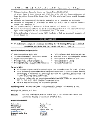 Oct’ 02 – M ar’ 05 with Jay Enn Infotech Pvt. Ltd. Delhi as System cum Network Engineer
 Maintained hardware (Terminals, Desktops and Printers), Network (LAN & WAN)
 HP printers, Fujitsu & Canon Scanners, LAN, WAN (Cisco 1760, 2600 series) Router configuration for
Leased line, dial on demand, IPSec Tunnel, Cisco 2950, 3750 switches and Juniper network Sequencer
WXC250.
 Assembling and configuration of Intel and AMD based server and PC Components, and their drivers.
 Installation and configuration of OS (Windows NT, Server 2000, Win XP, Win ME, Win 98), MS Office,
Autocad, Tally, MS Outlook etc.
 Card level troubleshooting of Motherboard, PCI cards, CDROM, HDD, Printers, FDD, Scanners.
 Looked after maintenance of leased line (Site & Local exchange), ISDN; V.35 along with G.703 interface
digital modem configuration & Cisco 1600 series router, cisco, D-link switch.
 Laying and patching of structured cabling (Cat5), Installation of Rack and patch panel, preparation of
network diagram etc.
SELF EM PLOYM ENT
 Worked on various assignments pertaining to Assembling, Troubleshooting of Desktops, Installing &
Configuring Servers and Local Area Networking; Apr’ 99 – M ar’ 02
Qualification and Training Highlights :
 Master of Computer Application  CiscoCertifiedNetwork Associate(Certified)
 Cisco Certified Network Professional(Trained)  Microsoft Certified System Engineer(Trained)
 Project Management(Trained)  Training on High Performance Team
 Training on Cross Cultural Competence.  Training on Decision Making
 TrainingonEmployee engagement&motivation  Training on Autocad Map
Technical Skills:
 Installationconfigurationandtroubleshooting of Cisco/Juniper Routers – RIP, EIGRP, OSPF,ACL
 Installationconfiguration and troubleshooting of Cisco/HP Layer 3 & Layer 2 Switches, creating
and managing of VLAN, Inter-VLAN routing, VTP domain, PVSTP, trunking, Etherchannel, port
security, NTP, syslog, IOS up gradation etc.
 Installation,configurationandtroubleshooting of Windows 2003/2008 Server, Active Directory,
GPO, OU, DNS, DHCP, WSUS, Windows Deployment Server.
 Network & System designing, and project management .
Operating System : Windows 2003/2008 Server, Windows XP, Window 7 and Windows 8, Linux.
Language : VB/VB Script, C++, HTML
Strength: Innovative and self-motivated with ability to work on cross cultural and functional team,
can motivate the group to work in team and share ideas.
Personal Information:
Father’s Name Mumtaz Ahmad
Marital Status Married
Date of Birth 05.04.1975
Languages Known English, Hindi, Urdu
Passport No. L5526345
Passport Expiry Date 29/12/2023
Salary Negotiable.
 