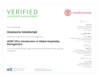 V E R I F I E D
CERTIFICATE of ACHIEVEMENT
This is to certify that
Anastasiia Solodovnyk
successfully completed and received a passing grade in
HOSP.101x: Introduction to Global Hospitality
Management
a course of study offered by CornellX, an online learning initiative of Cornell University
through edX.
Bill Carroll
Clinical Professor of Marketing
School of Hotel Administration
Cornell University
Jan A. deRoos
HVS Professor of Hotel Finance and Real Estate
School of Hotel Administration
Cornell University
Cathy A. Enz
Lewis G. Schaeneman, Jr. Professor
of Innovation and Dynamic Management
School of Hotel Administration
Cornell University
J. Bruce Tracey
Professor of Management
School of Hotel Administration
Cornell University
VERIFIED CERTIFICATE
Issued March 5, 2016
VALID CERTIFICATE ID
44f8e6ea159540f6a8f59f628c7e8d77
 