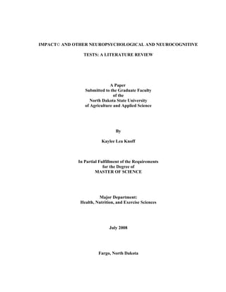 IMPACT© AND OTHER NEUROPSYCHOLOGICAL AND NEUROCOGNITIVE
TESTS: A LITERATURE REVIEW
A Paper
Submitted to the Graduate Faculty
of the
North Dakota State University
of Agriculture and Applied Science
By
Kaylee Lea Knoff
In Partial Fulfillment of the Requirements
for the Degree of
MASTER OF SCIENCE
Major Department:
Health, Nutrition, and Exercise Sciences
July 2008
Fargo, North Dakota
 