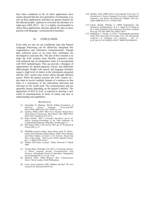 have been conducted so far on these applications have
clearly denoted that the next generation of technology is to
rely on these applications and there are greater chances for
the affected people / patients to overcome the disorders at a
rapid pace (Hill, 2011) . So, it is highly recommended to
utilize these applications and also spread the idea to those
patients with language / communication disorders.
XI. CONCLUSION
From what we saw we can confidently state that Natural
Language Processing can be effectively integrated into
Augmentative and Alternative Communication. Though
data collection poses as an issue here, techniques are
developed to overcome this. The aim of this research is to
make the AAC systems more flexible, expressive tools
with enhanced rate of computation when it is incorporated
with NLP methodologies. This can provide a floodgate of
opportunities for speech-impaired, autistic and differently
abled people. People with speech and language disorders
expect a high level of clarity in the information presented
and the AAC system does assure clarity through different
means. When the patient accesses the AAC system, he /
she tends to receive multiple formats of a sentence so that
there is a consistency in the information delivered and
relevance of the words used. The communication aids are
generally chosen depending on the patient’s abilities. The
application of NLP in AAC is expected to develop a new
world of communication in terms of clarity and ease in
understanding and capabilities.
REFERENCES
[1] Christopher D. Manning, Hinrich Schütze: Foundations of
Statistical Natural Language Processing, MIT
Press (1999), ISBN 978-0-262-13360-9, p. xxxi
[2] Laplante, Phillip (2007). What Every Engineer Should Know
about Software Engineering. Boca Raton: CRC. ISBN 978-0-
8493-7228-5. Retrieved 2011-01-21.
[3] Roger Schank, 1969, A conceptual dependency parser for
natural language Proceedings of the 1969 conference on
Computational linguistics, Sång-Säby, Sweden pages 1-3
[4] McCorduck 2004, p. 286, Crevier 1993, pp. 76−79, Russell &
Norvig 2003, p. 19
[5] SWEBOK executive editors, Alain Abran, James W. Moore ;
editors, Pierre Bourque, Robert Dupuis. (2004). Pierre Bourque
and Robert Dupuis, ed. Guide to the Software Engineering
Body of Knowledge - 2004 Version. IEEE Computer Society.
pp. 1–1. ISBN 0-7695-2330-7.
[6] "Debian GNU/Linux Licenses". Ohloh. Retrieved 27 March
2009.
[7] Yucong Duan, Christophe Cruz (2011), Formalizing Semantic
of Natural Language through Conceptualization from
Existence. International Journal of Innovation, Management
and Technology(2011) 2 (1), pp. 37-42.
[8] McQuail, Denis. (2005). Mcquail's Mass Communication
Theory. 5th ed. London: SAGE Publications.
[9] Lenzo, Kevin (Summer 1998). "Infobots and Purl". The Perl
Journal 3 (2). Retrieved 2010-07-26.
[10] Jurafsky, James (2008). Speech and Language Processing. An
Introduction to Natural Language Processing, Computational
Linguistics, and Speech Recognition (in English) (2nd ed.).
Upper Saddle River (N.J.): Prentice Hall.
[11] Fossett, Brenda; Mirenda, P. (2009). "Augmentative and
Alternative Communication". In S. L. Odom, R. H. Horner &
M. E. Snell. Handbook of Developmental Disabilities. Guilford
Press. pp. 330–366. ISBN 978-1-60623-248-4.
[12] Reddington, J.; Tintarev, N. (2011). "Automatically generating
stories from sensor data".Proceedings of the 15th international
conference on Intelligent user interfaces - IUI '11.
p. 407.doi:10.1145/1943403.1943477. ISBN 9781450304191.
 