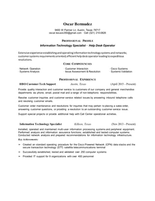 Oscar Bermudez
9400 W Parmer Ln. Austin, Texas 78717
oscar.lexusis350@gmail.com ∙ Cell (321) 210-0826
PROFESSIONAL PROFILE
Information Technology Specialist ∙ Help Desk Operator
Extensive experience establishingandoperatinginformationtechnologysystemsandnetworks;
customersystemsrequirementsoriented;efficienthelpdeskoperatorleadingtoexpeditious
resolutions.
CORE COMPETENCIES
∙ Network Operation ∙ Customer Interaction ∙ Cisco Systems
∙ Systems Analysis ∙ Issue Assessment & Resolution ∙ Systems Validation
PROFESSIONAL EXPERIENCE
HBO Customer Tech Support Austin, Texas (April 2015 - Present)
Provide quality interaction and customer service to customers of our company and general merchandise
departments via phone, email, postal mail and a range of non-telephonic responsibilities.
Resolve customer inquiries and customer service related issues by answering inbound telephone calls
and resolving customer emails.
Customer order maintenance and resolutions for inquiries that may pertain to placing a sales order,
answering customer questions, or providing a resolution to an outstanding customer service issue.
Support special projects or provide additional help with Call Center operational activities.
Information Technology Specialist Killeen, Texas (Nov 2013 - Present)
Installed, operated and maintained multi-user information processing systems and peripheral equipment.
Performed analysis and information assurance functions; established and tested computer systems.
Conducted network analysis and prepared recommendations for information technology infrastructure.
Key Achievements:
➢ Created an standard operating procedure for the Cisco Powered Network (CPN) data stacks and the
secure transaction technology (STT) satellite telecommunications terminal
➢ Successfully established, tested and validated over 250 computer systems
➢ Provided IT support for 9 organizations with over 400 personnel
 