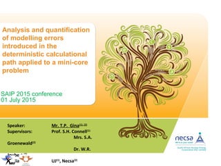 Analysis and quantification
of modelling errors
introduced in the
deterministic calculational
path applied to a mini-core
problem
SAIP 2015 conference
01 July 2015
Speaker: Mr. T.P. Gina(1), (2)
Supervisors: Prof. S.H. Connell(1)
Mrs. S.A.
Groenewald(2)
Dr. W.R.
Joubert (2)
Affiliation: UJ(1)
, Necsa(2)
 