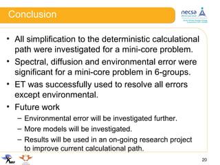 Conclusion
20
• All simplification to the deterministic calculational
path were investigated for a mini-core problem.
• Spectral, diffusion and environmental error were
significant for a mini-core problem in 6-groups.
• ET was successfully used to resolve all errors
except environmental.
• Future work
– Environmental error will be investigated further.
– More models will be investigated.
– Results will be used in an on-going research project
to improve current calculational path.
 