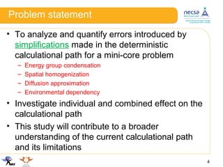 Problem statement
• To analyze and quantify errors introduced by
simplifications made in the deterministic
calculational path for a mini-core problem
– Energy group condensation
– Spatial homogenization
– Diffusion approximation
– Environmental dependency
• Investigate individual and combined effect on the
calculational path
• This study will contribute to a broader
understanding of the current calculational path
and its limitations
4
 