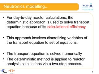 Neutronics modelling...
• For day-to-day reactor calculations, the
deterministic approach is used to solve transport
equation because of its calculational efficiency
• This approach involves discretizing variables of
the transport equation to set of equations.
• The transport equation is solved numerically
• The deterministic method is applied to reactor
analysis calculations via a two-step process.
6
 