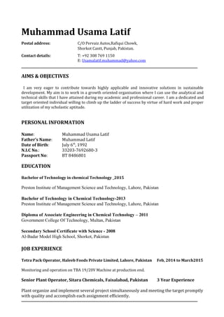 Muhammad Usama Latif
Postal address: C/O Pervaiz Autos,Rafiqui Chowk,
Shorkot Cantt, Punjab, Pakistan.
Contact details: T: +92 308 769 1150
E: Usamalatif.muhammad@yahoo.com
AIMS & OBJECTIVES
I am very eager to contribute towards highly applicable and innovative solutions in sustainable
development. My aim is to work in a growth oriented organisation where I can use the analytical and
technical skills that I have attained during my academic and professional career. I am a dedicated and
target oriented individual willing to climb up the ladder of success by virtue of hard work and proper
utilization of my scholastic aptitude.
PERSONAL INFORMATION
Name: Muhammad Usama Latif
Father’s Name: Muhammad Latif
Date of Birth: July 6th
, 1992
N.I.C No.: 33203-7692680-3
Passport No: BT 8486801
EDUCATION
Bachelor of Technology in chemical Technology _2015
Preston Institute of Management Science and Technology, Lahore, Pakistan
Bachelor of Technology in Chemical Technology-2013
Preston Institute of Management Science and Technology, Lahore, Pakistan
Diploma of Associate Engineering in Chemical Technology – 2011
Government College Of Technology, Multan, Pakistan
Secondary School Certificate with Science - 2008
Al-Badar Model High School, Shorkot, Pakistan
JOB EXPERIENCE
Tetra Pack Operator, Haleeb Foods Private Limited, Lahore, Pakistan Feb, 2014 to March2015
Monitoring and operation on TBA 19/20V Machine at production end.
Senior Plant Operator, Sitara Chemicals, Faisalabad, Pakistan 3 Year Experience
Plant organize and implement several project simultaneously and meeting the target promptly
with quality and accomplish each assignment efficiently.
 