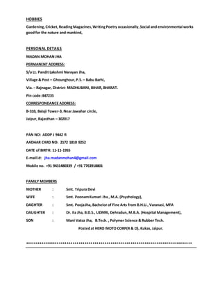 HOBBIES
Gardening,Cricket,ReadingMagazines,WritingPoetry occasionally,Social and environmental works
good for the nature and mankind,
PERSONAL DETAILS
MADAN MOHAN JHA
PERMANENT ADDRESS:
S/o Lt. Pandit Lakshmi Narayan Jha,
Village & Post – Ghounghour,P.S.– Babu Barhi,
Via. – Rajnagar, District- MADHUBANI, BIHAR, BHARAT.
Pin code:847235
CORRESPONDANCE ADDRESS:
B-310, Balaji Tower-3, Near Jawahar circle,
Jaipur, Rajasthan – 302017
PAN NO: ADDP J 9442 R
AADHAR CARD NO: 2172 1810 9252
DATE of BIRTH: 11-11-1955
E-mail id: jha.madanmohan4@gmail.com
Mobile no. +91 9431480339 / +91 7763918801
FAMILY MEMBERS
MOTHER : Smt. Tripura Devi
WIFE : Smt. PoonamKumari Jha , M.A. (Psychology),
DAGHTER : Smt. PoojaJha, Bachelor of Fine Arts from B.H.U., Varanasi, MFA
DAUGHTER : Dr. Ila Jha, B.D.S., UDMRI, Dehradun, M.B.A. (Hospital Management),
SON : Mani Vatsa Jha, B.Tech. , Polymer Science & Rubber Tech.
Postedat HERO MOTO CORP(R & D), Kukas, Jaipur.
************************************************************************************
 