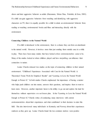 The Relationship between Childhood Experiences and Future Environmental Behaviors 9
shows and later aggressive behavior as adults (Huesmann, Moise-Titus, Podolski, & Eron, 2003).
If a child can gain aggressive behaviors from watching and identifying with aggressive
characters on TV, then it is equally possible for a child to attain an environmental behavior from
reading or watching environmental books and films and interacting directly with the
environment.
Connecting Children to the Natural World
If a child is introduced to the environment, there is a chance they can form an attachment
to the natural world. However, it involves more than just sending them outside once in a while
to play. There have been many studies that have looked at how environmentalists came to be.
Many of the studies looked at where children played and how storytelling can influence their
connection to nature.
Louise Chawla released two studies on the topic of connecting children to their natural
environment: “Childhood Experiences Associated with Care for the Natural World: A
Theoretical Frame Work for Empirical Results” and “Learning to Love the Natural World
Enough to Protect It.” In both studies Chawla emphasized the importance of having a mentor
who helps push children out into nature, answers their questions, and inspires them to want to
learn more. However, another important factor is the ability to go out and explore the land for
themselves without supervision or a set lesson plan. In her “Learning to Love the Natural World
Enough to Protect It,” Chawla writes of conducting many interviews with current
environmentalists about their experiences and what contributed to their decision to enter this
field. She also interviewed many individuals in Kentucky and Norway about their experiences
outdoors as they grew up. Louise Chawla found the two common motives were positive
 