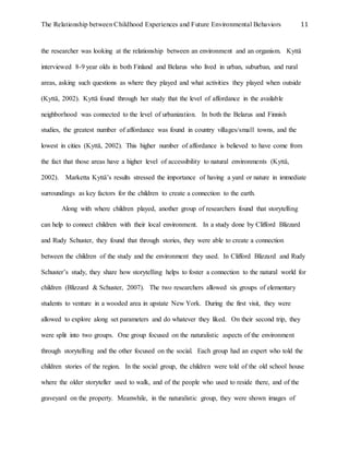 The Relationship between Childhood Experiences and Future Environmental Behaviors 11
the researcher was looking at the relationship between an environment and an organism. Kyttä
interviewed 8-9 year olds in both Finland and Belarus who lived in urban, suburban, and rural
areas, asking such questions as where they played and what activities they played when outside
(Kyttä, 2002). Kyttä found through her study that the level of affordance in the available
neighborhood was connected to the level of urbanization. In both the Belarus and Finnish
studies, the greatest number of affordance was found in country villages/small towns, and the
lowest in cities (Kyttä, 2002). This higher number of affordance is believed to have come from
the fact that those areas have a higher level of accessibility to natural environments (Kyttä,
2002). Marketta Kyttä’s results stressed the importance of having a yard or nature in immediate
surroundings as key factors for the children to create a connection to the earth.
Along with where children played, another group of researchers found that storytelling
can help to connect children with their local environment. In a study done by Clifford Blizzard
and Rudy Schuster, they found that through stories, they were able to create a connection
between the children of the study and the environment they used. In Clifford Blizzard and Rudy
Schuster’s study, they share how storytelling helps to foster a connection to the natural world for
children (Blizzard & Schuster, 2007). The two researchers allowed six groups of elementary
students to venture in a wooded area in upstate New York. During the first visit, they were
allowed to explore along set parameters and do whatever they liked. On their second trip, they
were split into two groups. One group focused on the naturalistic aspects of the environment
through storytelling and the other focused on the social. Each group had an expert who told the
children stories of the region. In the social group, the children were told of the old school house
where the older storyteller used to walk, and of the people who used to reside there, and of the
graveyard on the property. Meanwhile, in the naturalistic group, they were shown images of
 