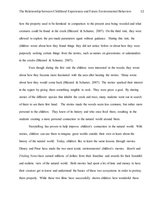 The Relationship between Childhood Experiences and Future Environmental Behaviors 12
how the property used to be farmland in comparison to the present area being wooded and what
creatures could be found in the creek (Blizzard & Schuster, 2007). On the third visit, they were
allowed to explore the pre-made parameters again without guidance. During this visit, the
children wrote about how they found things they did not notice before or about how they were
purposely seeking certain things from the stories, such as names on gravestones or salamanders
in the creeks (Blizzard & Schuster, 2007).
Even though during the first visit the children were interested in the woods, they wrote
about how they became more fascinated with the area after hearing the stories. Many wrote
about how they would come back (Blizzard & Schuster, 2007). The stories sparked their interest
in the region by giving them something tangible to seek. They were given a goal. By sharing
stories of the different species that inhabit the creek and trees, many students went out in search
of them to see them first hand. The stories made the woods seem less common, but rather more
personal to the children. They knew of its history and who once lived there, resulting in the
students creating a more personal connection to the natural world around them.
Storytelling has proven to help improve children’s connection to the natural world. With
stories, children can use them to imagine great worlds outside their own or learn about the
history of the natural world. Today, children like to learn the same lessons through movies.
Disney and Pixar have made the two most iconic environmental children’s movies. Bambi and
Finding Nemo have earned millions of dollars from their franchise and awards for their beautiful
and realistic view of the natural world. Both movies had spent a lot of time and money to have
their creators get to know and understand the basics of these two ecosystems in order to portray
them properly. While these two films have successfully shown children how wonderful these
 